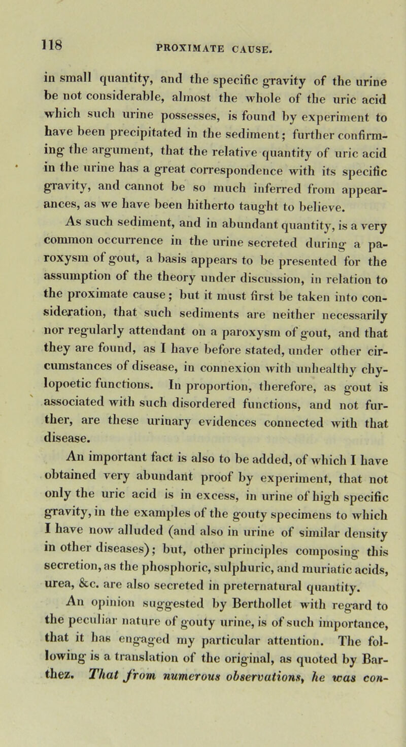 in small quantity, and the specific ^avity of the urine be not considerable, almost the whole of the uric acid which such urine possesses, is found by experiment to have been precipitated in the sediment; further confinn- ing the arg’ument, that the relative quantity of uric acid in the urine has a g’reat correspondence with its specific gravity, and cannot be so much inferred from appear- ances, as we have been hitherto taught to believe. As such sediment, and in abundant quantity, is a very common occiurence in the urine secreted during a pa- roxysm of gout, a liasis appears to be presented for the assumption of the theory under discussion, in relation to the proximate cause; but it must first be taken into con- sideration, that such sediments are neither necessarily nor regularly attendant on a paroxysm of gout, and that they are found, as I have before stated, under other cir- cumstances of disease, in connexion Avith unhealthy chy- lopoetic functions. In proportion, therefore, as gout is associated with such disordered functions, and not fur- ther, are these urinary evidences connected Avith that disease. An important fact is also to be added, of Avhich I have obtained very abundant proof by experiment, that not only the uric acid is in excess, in urine of high specific gravity, in the examples of the gouty specimens to Avhich I have noAv alluded (and also in urine of similar density in other diseases); but, other principles composing- this secretion, as the phosphoric, sulphuric, and muriatic acids, urea, &c. are also secreted in preternatural quantity. An opinion suggested by Berthollet with regard to the peculiar nature of gouty urine, is of such importance, that it has engaged my particular attention. The fol- lowing- is a translation of the original, as quoted by Bar- thez. T/iat from numerous observations^ he was con-
