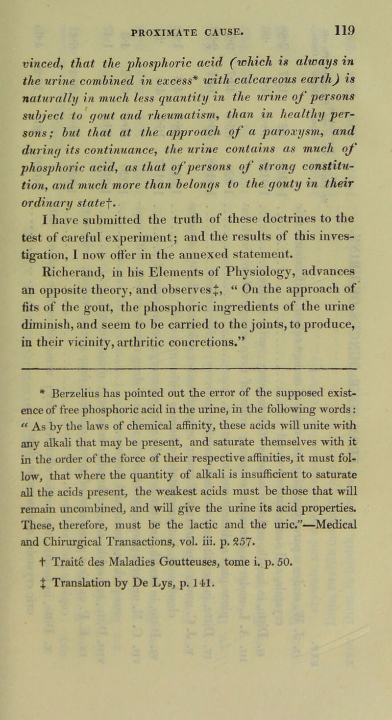 vinced, that the phosphoric acid (which is always in the urine combined in excess* with calcareous earth) is naturally in much less quantity in the urine oj persons subject to cfout and rheumatism, than in healthy per- sons; but that at the approach of a paroxysm, and duriny its continuance, the urine contains as much of phosphoric acid, as that of persons of strong constitu- tion, and much more than belongs to the gouty in their ordinary state\. I have submitted the truth of these doctrines to the test of careful experiment; and the results of this inves- tigcition, I noAV offer in the annexed statement. Richerand, in his Elements of Physiology, advances an opposite theory, and observes+, “ Ou the approach of fits of the gout, the phosphoric ingredients of the urine diminish, and seem to be cairied to the joints, to produce, in their vicinity, arthritic concretions.” * Berzelius has pointed out the error of the supposed exist- ence of free phosphoric acid in the urine, in the following words: '' As by the laws of chemical affinity, these acids will unite with any alkali that may be present, and saturate themselves with it in the order of the force of their respective affinities, it must fol- low, that where the quantity of alkali is insufficient to saturate all the acids present, the weakest acids must be those that will remain uncombined, and will give the urine its acid properties. These, therefore, must be the lactic and the uric.”—Medical and Chirurgical Transactions, vol. iii. p. 257- t Traitc des Maladies Goutteuses, tome i. p. 50. X Translation by De Lys, p. 141.