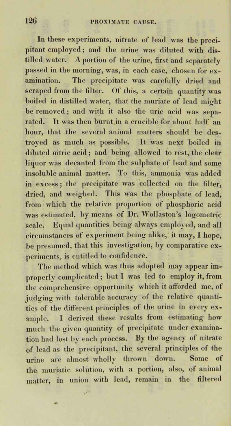 In these experiments, nitrate of lead was the preci- pitant employed; and the urine Avas diluted with dis- tilled water. A portion of the urine, first and separately passed in the morning’, was, in each case, chosen for ex- amination. The precipitate Avas carefully dried and scraped from the filter. Of this, a certain quantity was boiled in distilled water, that the muriate of lead mig'ht be removed; and Avith it also the uric acid Avas sepa- rated. It was then burnt.in a crucible for about half an hour, that the several animal matters should be des- troyed as much as possible. It Avas next boiled in diluted nitric acid; and being- alloAved to rest, the clear liquor Avas decanted from the sulphate of lead and some insoluble animal matter. To this, ammonia was added in excess; the precipitate Avas collected on the filter, dried, and Aveighed. This was the phosphate of lead, from Avhich the relative proportion of phosphoiic acid was estimated, by means of Dr. Wollaston’s log-ometric scale. Equal quantities being always employed, and all circumstances of experiment being alike, it may, I hope, be presumed, that this investigation, by comparative ex- periments, is entitled to confidence. The method Avhich Avas thus adopted may appear im- properly complicated; but I Avas led to employ it, from the comprehensive opportunity Avhich it afforded me, of judg'ing AA'ith tolerable accuracy of the relative quanti- ties of the different principles of the urine in every ex- ample. I derived these results from estimating hoAV much the given quantity of precipitate under examina- tion had lost by each process. By the agency of nitrate of lead as the precipitant, the several principles of the urine are almost Avholly throAvn doAvn. Some of the muriatic solution, with a portion, also, of animal matter, in union with lead, remain in the filtered