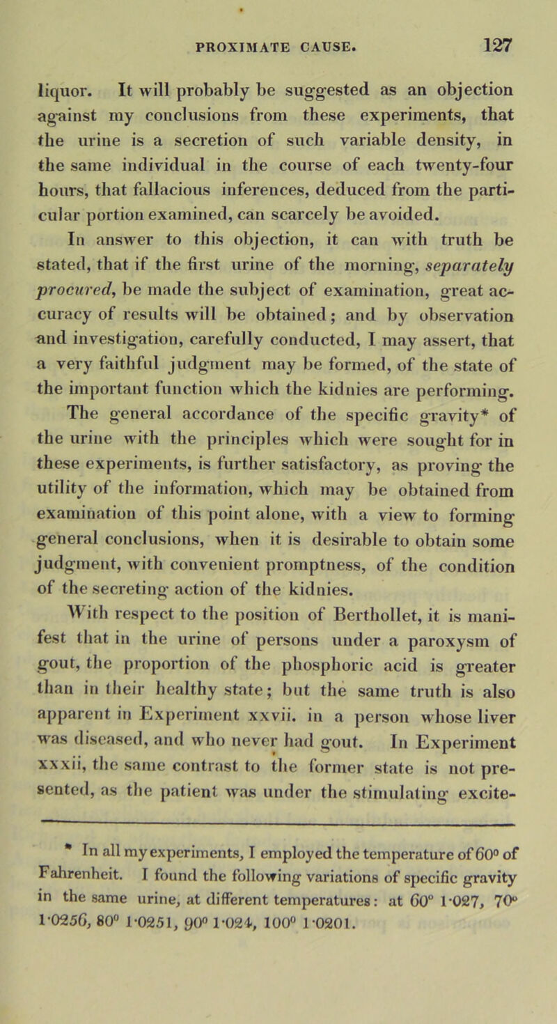 liquor. It will probably be sugg-ested as an objection against my conclusions from these experiments, that the urine is a secretion of such variable density, in the same individual in the course of each twenty-four hours, that fallacious inferences, deduced from the parti- cular portion examined, can scarcely be avoided. In answer to this objection, it can with truth be stated, that if the first urine of the morning, separately procured, be made the subject of examination, great ac- curacy of results will be obtained; and by observation und investigation, carefully conducted, I may assert, that a very faithful judgment may be formed, of the state of the important function which the kidnies are performing. The general accordance of the specific gravity* of the urine with the principles which were sought for in these experiments, is further satisfactory, as proving the utility of the information, which may be obtained from examination of this point alone, with a view to forming general conclusions, when it is desirable to obtain some judgment, with convenient promptness, of the condition of the secreting action of the kidnies. IVith respect to the position of Berthollet, it is mani- fest that in the urine of persons under a paroxysm of gout, the proportion of the phosphoric acid is greater than in their healthy state; but the same truth is also apparent in Experiment xxvii. in a person whose liver M'as diseased, and who never had gout. In Experiment xxxii, the same contrast to the former state is not pre- sented, as the patient was under the stimulating excite- * In all my experiments, I employed the temperature of 60° of Fahrenheit. I found the following variations of specific gravity in the same urine, at different temperatures: at 60 r027, 70® 1-025G, 80“ 1-0251, y0“ l-024., 100“ 1-0201.