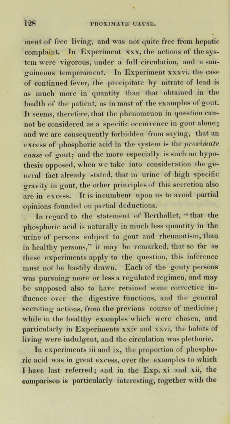 inent of free living, and was not quite free from hepatic complaint. In Experiment xxx, the actions of the sys- tem were vigorous, under a full circulation, and a san- guineous temperament. In Experiment xxxvi. the case of continued fever, the precipitate by nitrate of lead is as much more in quantity than that obtained in the health of the patient, as in most of the examples of gout. It seems, therefore, that the phenomenon in question can- not be considei’ed as a specific occurrence in gout alone; and we are consequently forbidden from saying, that an excess of phosphoric acid in the system is the proximate came of gout; and the more especially is such an hypo- thesis opposed, when we take into consideration the ge- neral fact already stated, that in urine of high specific gravity in gout, the other principles of this secretion also are in excess. It is incumbent upon us to avoid partial opinions founded on partial deductions. In reeard to the statement of Berthollet, “ that the O phosphoric acid is naturally in much less quantity in the urine of persons subject to gout and rheumatism, than in healthy persons,” it may be remarked, that so far as these experiments apply to the question, this inference must not be hastily drawn. Each of the gouty persons was pursuing more or less a regulated regimen, and may be supposed also to have retained some corrective in- fluence over the digestive functions, and the g'eneral secreting actions, from the-previous course of medicine; while in the healthy examples which were chosen, and particularly in Experiments xxiv and xxvi, the habits of living were indulgent, and the circulation was plethoric. In experiments iii and ix, the proportion of phospho- ric acid Avas in great excess, over the examples to Avhich I have last referred; and in the Exp. xi and xii, the comparison is particularly interesting, together Avith the
