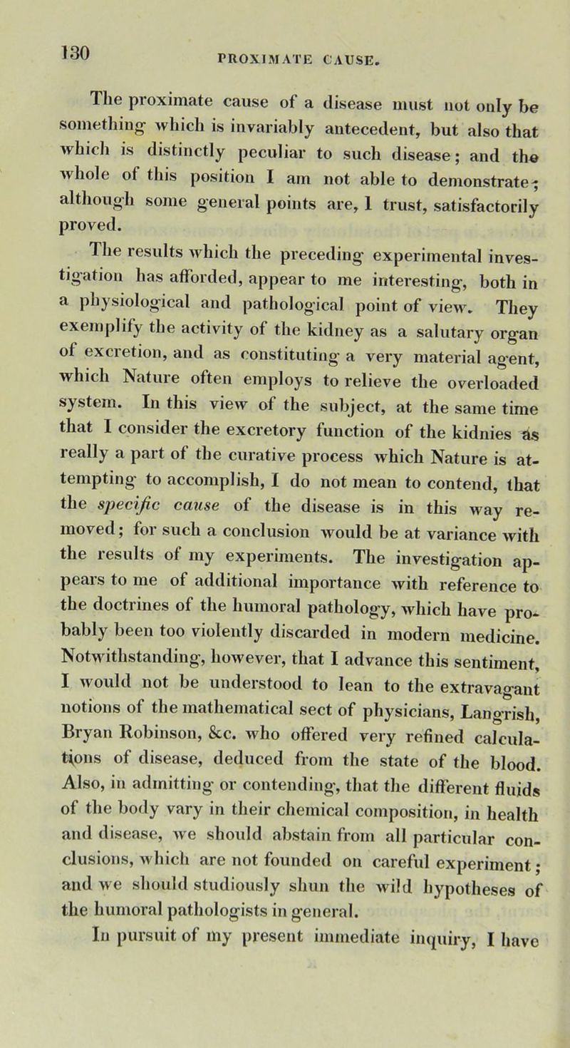 PROXIMATE CAUSE. 1 he proximate cause of a disease must not only be somethiug^ which is invariably antecedent, but also that which is distinctly peculiar to such disease; and the whole of this position I am not able to demonstrate^ although some general points are, 1 trust, satisfactorily proved. The results m hich the preceding experimental inves- tigation has afforded, appear to me interesting, both in a physiological and pathological point of view. They exemplify the activity of the kidney as a salutary organ of excretion, and as constituting a very material ag-ent, which Nature often employs to relieve the overloaded system. In this view of the subject, at the same time that I consider the excretory function of the kidnies as really a part of the curative process which Nature is at- tempting to accomplish, I do not mean to contend, that the sj)€cijic CCLUS6 of the disease is in this way re- moved; for such a conclusion wmuld be at variance with the results of my experiments. The investigation ap- pears to me of additional importance Avith reference to the doctrines of the humoral pathology, vrhich have pro- bably been too violently discarded in modern medicine. Notwithstanding, however, that I advance this sentiment, I Avould not be understood to lean to the extravagant notions of the mathematical sect of physicians, Langrish, Bryan Robinson, &c. who offered very refined calcula- tions of disease, deduced from the state of the blood. Also, in admitting or contending, that the different fluids of the body vary in their chemical composition, in health and disease, Ave should abstain from all particular con- clusions, Avhicli are not founded on careful experiment; and Ave should studiously shun the Avild hypotheses of the humoral pathologists in general. In pursuit of my present immediate inquiry, I have