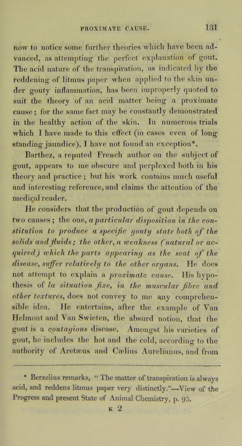 now to notice some further theories which have been ad- vanced, as attempting' the perfect explanation of gout. The acid nature of the transpiration, as indicated by the reddening of litmus paper when applied to the skin un- der gouty inflammation, has been improperly quoted to suit the theory of an acid matter being a proximate cause ; for the same fact may be constantly demonstrated in the healthy action of the skin. In numerous trials which I have made to this effect (in cases even of long standing jaundice), I have not found an exception*. Barthez, a reputed French author on the subject of gout, appears to me obscure and perplexed both in his theory and practice ; but his Avork contains much useful and interesting reference, and claims the attention of the medical reader. He considers that the production of gout depends on two causes ; the one, a particular disposition in the con- stitution to produce a specific gouty state both of the solids and fluids; the other, a weakness (natural or ac- quired) tvhich the parts appearing as the sent of the disease, suffer relatively to the other organs. He does not attempt to explain a proximate cause. His hypo- thesis of la situation fixe, in the muscular fibre and other textures, does not convey to me ajiy comprehen- sible idea. He entertains, after the example of Van Helmont and Van Swieten, the absurd notion, that the gout is a contagious disease. Amongst his varieties of gout, he includes the hot and the cold, according to the authority of Aretteus and Ccelius Aurelianus, and from • Berzelius remarks, “ The matter of transpiration is always acid, and reddens litmus paper very distinctly.—View of the Progress and present State of Animal Chemistry, p. 9 j. K 2