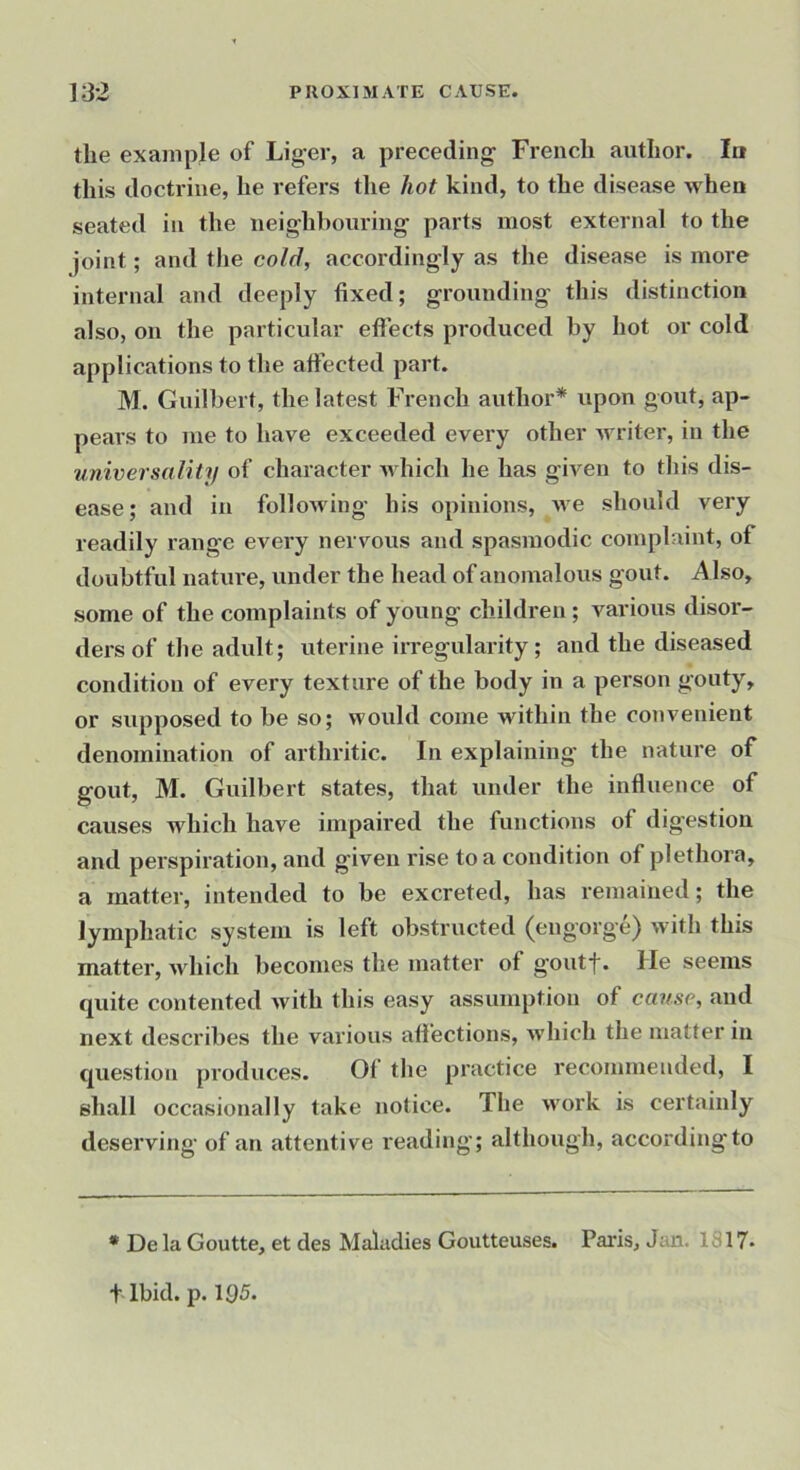the exanipje of Liger, a preceding French author. In this doctrine, he refers the hot kind, to the disease when seated in the neighbouring parts most external to the joint; and the cold, accordingly as the disease is more internal and deeply fixed; grounding this distinction also, on the particular effects produced by hot or cold applications to the affected part. M. Guilbert, the latest French author* upon gout, ap- pears to me to have exceeded every other writer, in the universality of character Avhich he has given to this dis- ease; and in following his opinions, Ave should very readily range every nervous and spasmodic complaint, of doubtful nature, under the head of anomalous gout, i^ lso, some of the complaints of young children ; various disor- ders of the adult; uterine irregularity ; and the diseased condition of every texture of the body in a person gouty, or supposed to be so; would come within the convenient denomination of arthritic. In explaining the nature of gout, M. Guilbert states, that under the influence of causes which have impaired the functions of digestion and perspiration, and given rise to a condition of plethora, a matter, intended to be excreted, has remained; the lymphatic system is left obstructed (engorge) with this matter, Avhich becomes the matter of goutf. He seems quite contented Avith this easy assumption of cause, and next describes the various affections, Avhich the matter in question produces. Of the practice recommended, I shall occasionally take notice. The Avork is certainly desei’ving of an attentive reading; although, according to * De la Goutte, et des Maladies Goutteuses. Paris, Jan. 1317. t Ibid. p. 1Q5.