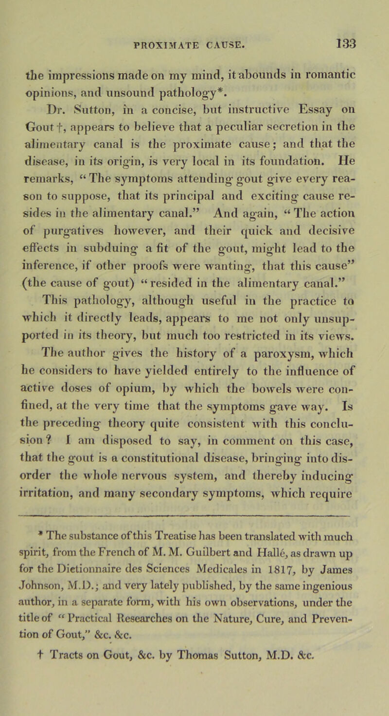 the impressions made on my mind, it abounds in romantic opinions, and unsound pathology*. Dr. Sutton, in a concise, but instructive Essay on Gout t, appears to believe that a peculiar secretion in the alimentary canal is the proximate cause; and that the disease, in its origin, is very local in its foundation. He remarks, “ The symptoms attending gout give every rea- son to suppose, that its principal and exciting’ cause re- sides in the alimentary canal.” And again, “ The action of purgatives however, and their cpiick and decisive effects in subduing a fit of the gout, might lead to the inference, if other proofs were wanting, that this cause” (the cause of gout) “ resided in the alimentary canal.” This pathology, although useful in the practice to which it directly leads, appeal’s to me not only unsup- ported iji its theory, but much too restricted in its views. The author gives the history of a paroxysm, which he considers to have yielded entirely to the influence of active doses of opium, by which the bowels ivere con- fined, at the very time that the symptoms gave way. Is the preceding theory quite consistent Avith this conclu- sion ? I am disposed to say, in comment on this case, that the gout is a constitutional disease, bringing into dis- order the whole nervous system, and thereby inducing irritation, and many secondary symptoms, which require * The substance of this Treatise lias been translated with much spirit, from the French of M. M. Guilbert and Halle, as drawn up for the Dietionnaire des Sciences Medicales in 1817, by James Johnson, M.D.; and very lately pubbshed, by the same ingenious author, in a separate form, with his own observations, under the title of “ Practical Researches on the Nature, Cure, and Preven- tion of Gout, &c. See, t Tracts on Gout, &c. by Thomas Sutton, M.D. &c.