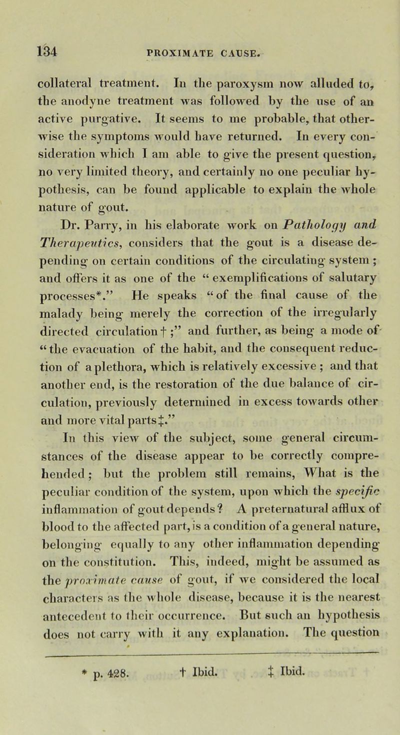 collatei’al treatment. In the paroxysm now alluded to, the anodyne treatment M'as followed by the use of an active purgative. It seems to me probable, that other- wise the symptoms would have returned. In every con- sideration which I am able to give the present question, no very limited theory, and certainly no one peculiar hy- pothesis, can be found applicable to explain the whole nature of gout. Dr. Parry, in his elaborate work on Pathology and Therapeutics, considers that the gout is a disease de- pending on certain conditions of the circulating system ; and offers it as one of the “ exemplifications of salutary processes*.” He speaks “ of the final cause of the malady being merely the correction of the irregularly directed circulation f and further, as being a mode of' “ the evacuation of the habit, and the consequent reduc- tion of a plethora, which is relatively excessive ; and that another end, is the restoration of the due balance of cir- culation, previously determined in excess towards other and more vital pai'ts+.” In this view of the subject, some general circum- stances of the disease appear to be correctly compre- hended ; but the problem still remains. What is the peculiar condition of the system, upon which the specific inflammation of gout depends? A preternatural afflux of blood to the affected part, is a condition of a general nature, belonging equally to any other inflammation depending on the constitution. This, indeed, might be assumed as the proximate cause of gout, if we considered the local characters as the whole disease, because it is the nearest antecedent to their occurrence. But such an hypothesis does not carry with it any explanation. The question * p. 428. t Ibid. + Ibid.