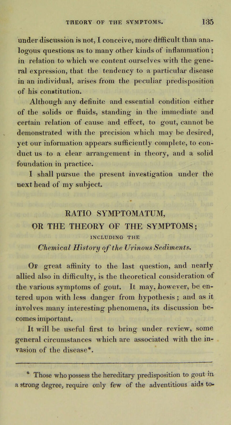under discussion is not, I conceive, more difficult than ana- logous questions as to many other kinds of inflammation; in relation to which we content ourselves with the gene- ral expression, that the tendency to a particular disease in an individual, arises from the peculiar predisposition of his constitution. Although any definite and essential condition either of the solids or fluids, standing in the immediate and certain relation of cause and effect, to gout, cannot be demonstrated with the precision which may be desired, yet our information appears sufficiently complete, to con- duct us to a clear arrangement in theory, and a solid foundation in practice. I shall pursue the present investigation under the next head of my subject. RATIO SYMPTOMATUM, OR THE THEORY OF THE SYMPTOMS; INCLUDING THE Chemical History of the Urinous Sediments. Of great affinity to the last question, and nearly allied also in difficulty, is the theoretical consideration of the various symptoms of gout. It may, however, be en- tered upon with less danger from hypothesis; and as it involves many interesting phenomena, its discussion be- comes important. It will be useful first to bring under review, some general circumstances which are associated with the in- vasion of the disease*. * Those who possess the hereditary predisposition to gout in a strong degree, require only few of the adventitious aids to-