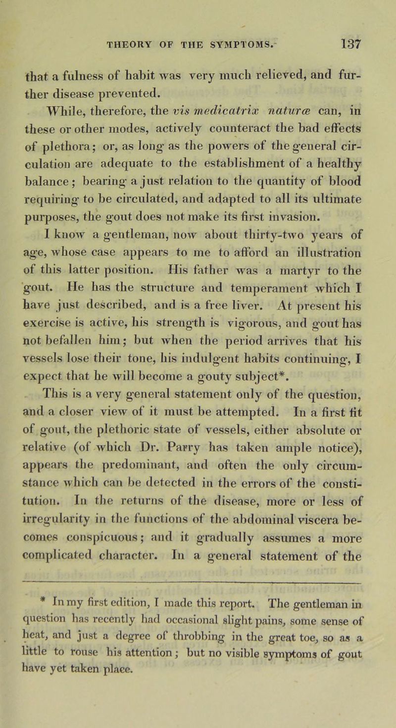 that a fulness of habit was very much relieved, and fur- ther disease prevented. While, therefore, the vis medicatrix naturce can, in these or other modes, actively counteract the bad effects of plethoi’a; or, as long’ as the powers of theg'eneral cir- culation are adequate to the establishment of a healthy balance; bearing- a just relation to the quantity of blood requiring- to be circulated, and adapted to all its ultimate purposes, the g-out does not make its first invasion. 1 know a g-entleman, now about thirty-two years of age, Avhose case appears to me to afford an illustration of this latter position. His father was a martyr to the 'g-out. He has the structure and temperament which I have just described, and is a free liver. At present his exercise is active, his strength is vig-orous, and g-out has not befallen him; but when the period arrives that his vessels lose their tone, his indulg-ent habits continuing-, I expect that he Avill become a gouty subject*. This is a very general statement only of the question, and a closer view of it must be attempted. In a first fit of gout, the plethoric state of vessels, either absolute or relative (of which Dr. Parry has taken ample notice), appears the predominant, and often the only circum- stance which can be detected in the errors of the consti- tution. In the returns of the disease, more or less of irregularity in the functions of the abdominal viscera be- comes conspicuous; and it gradually assumes a more complicated character. In a general statement of the * In my first edition, I made this report. The gentleman in question has recently had occasional slight pains, some sense of heat, and just a degree of throbbing in the great toe, so as a little to rouse his attention; but no visible symptoms of gout have yet taken place.