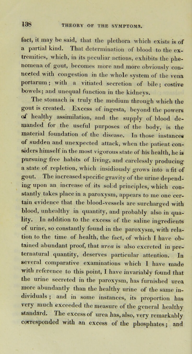 fact, it may be said, that the plethora -which exists is of a partial kind. That determination of blood to the ex- tremities, which, in its peculiar actions, exhibits the phe- nomena of gout, becomes more and more obviously con- nected with cong-estion in the whole system of the vena portarum; with a vitiated secretion of bile; costive bowels; and unequal function in the kidneys. The stomach is truly the medium throug-h which the gout is created. Excess of ingesta, beyond the powers of healthy assimilation, and the supply of blood de- manded for the useful purposes of the body, is the material foundation of the disease. In those instances of sudden and unexpected attack, when the patient con- siders himself in the most vigorous state of his health, he is pursuing free habits of living, and carelessly producing a state of repletion, which insidiously grows into a fit of gout. The increased specific gravity of the urine depend- ing upon an increase of its solid principles, -which con- stantly takes place in a paroxysm, appears to me one cer- tain evidence that the blood-vessels are surcharo-ed with blood, unhealthy in quantity, and probably also in qua- lity. In addition to the excess of the saline ino'redients O of urine, so constantly found in the paroxysm, with rela- tion to the time of health, the fact, of Avhich I have ob- tained abundant proof, that urea is also excreted in pre- ternatural quantity, deserves particular attention. In several comparative examinations which I have made with reference to this point, I have invarialdy found that the urine secreted in the paroxysm, has furnished urea more abundantly than the healthy urine of the same in- dividuals ; and in some instances, its proportion has very much exceeded the measure of the general healthy standard. The excess of urea has, also, very remarkably cotTcsponded with an excess of the phosphates; and