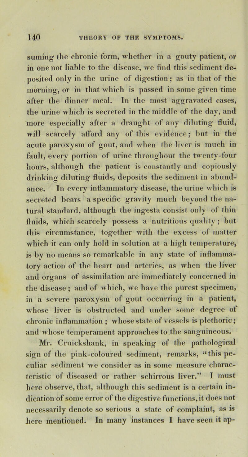 suming' the chronic form, whether in a gouty patient, or in one not liable to the disease, we find this sediment de- posited only in the urine of digestion; as in that of the morning, or in that which is passed in some given time after the dinner meal. In the most aggravated cases, the urine which is secreted in the middle of the day, and more especially after a draught of any diluting fluid, will scarcely afford any of this evidence; but in the acute paroxysm of gout, and when the liver is much in fault, every portion of urine throughout the twenty-four hours, although the patient is constantly and copiously drinking diluting fluids, deposits the sediment in abund- ance. In every inflammatory disease, the urine which is secreted bears a specific gravity much beyond the na- tural standard, although the ingesta consist only of thin fluids, which scarcely possess a nutritious quality ; but this circumstance, together with the excess of matter which it can only hold in solution at a high temperature, is by no means so remarkable in any state of inflamma- tory action of the heart and arteries, as udien the liver and organs of assimilation are immediately concerned in the disease ; and of which, we have the purest specimen, in a severe paroxysm of gout occurring in a patient, whose liver is obstructed and under some degree of chronic inflammation ; whose state of vessels is plethoric; and whose temperament approaches to the sanguineous. Mr. Cruickshank, in speaking of the pathological sign of the pink-coloiu’ed sediment, remarks, “this pe- culiar sediment we consider as in some measure charac- teristic of diseased or rather schirrous liver.” I must here observe, that, although this sediment is a certain in- dication of some error of the digestive functions, it does not necessarily denote so serious a state of complaint, as is liere mentioned. In many instances I have seen it ap-