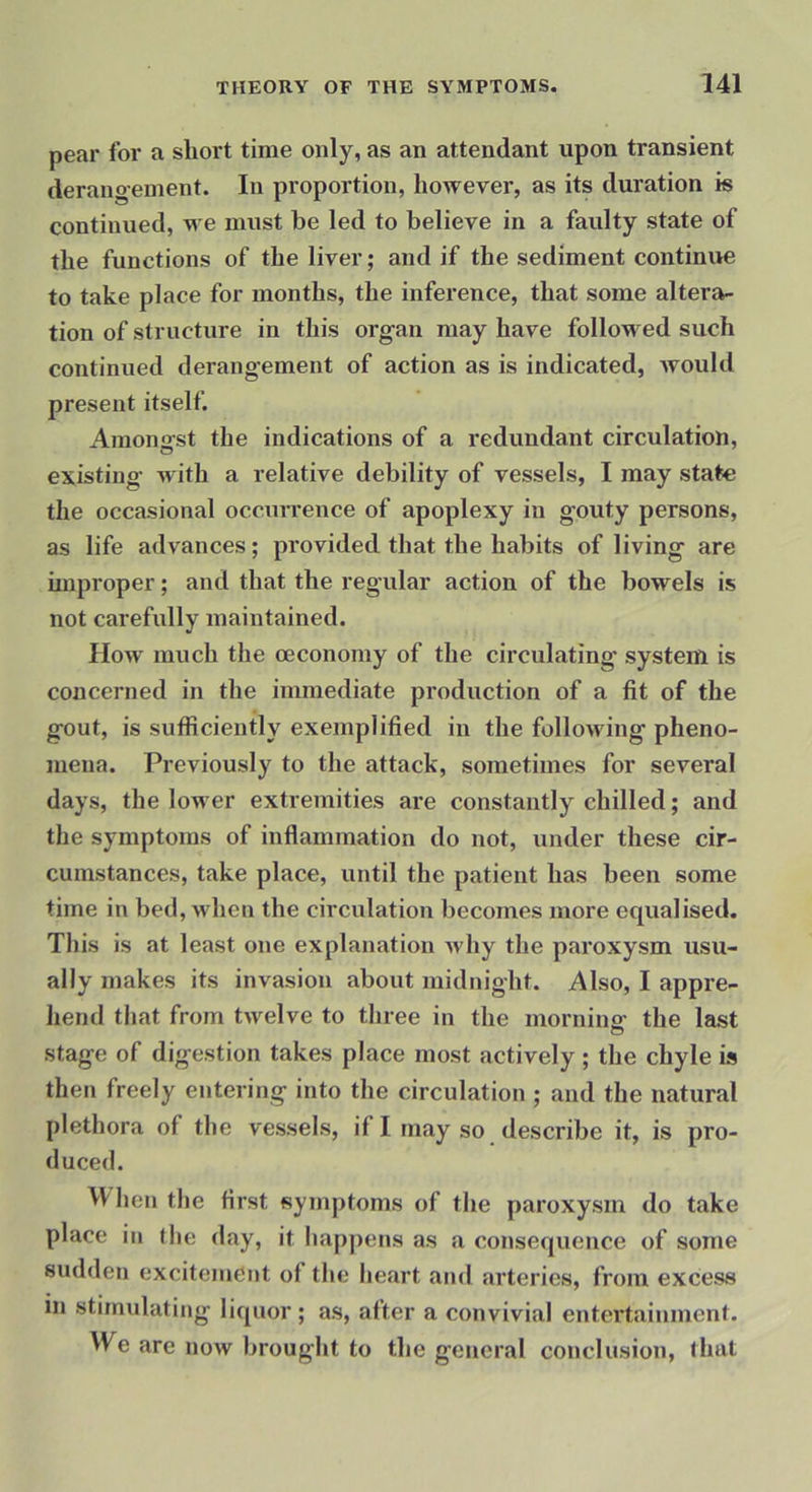 pear for a short time only, as an attendant upon transient derailoeinent. In proportion, however, as its duration is continued, v^e must be led to believe in a faulty state of the functions of the liver; and if the sediment continue to take place for months, the inference, that some altera- tion of structure in this organ may have followed such continued derangement of action as is indicated, would present itself. Amongst the indications of a redundant circulation, existing with a relative debility of vessels, I may state the occasional occurrence of apoplexy in gouty persons, as life advances; provided that the habits of living are improper; and that the regular action of the bowels is not carefully maintained. flow much the oecononiy of the circulating system is concerned in the immediate production of a fit of the gout, is sufficiently exemplified in the following pheno- mena. Previously to the attack, sometimes for several days, the lower extremities are constantly chilled; and the symptoms of inflammation do not, under these cir- cumstances, take place, until the patient has been some time in bed, when the circulation becomes more equalised. This is at least one explanation why the paroxysm usu- ally makes its invasion about midnight. Also, I appre- hend that from twelve to three in the mornins- the last stage of digestion takes place most actively ; the chyle is then freely entering into the circulation ; and the natural plethora of the vessels, if I may so describe it, is pro- duced. When the first symptoms of the paroxysm do take place in the day, it happens as a consequence of some sudden excitement of the heart ami arteries, from excess in stimulating liquor ; as, after a convivial entertainment. We are now brought to the general conclusion, that