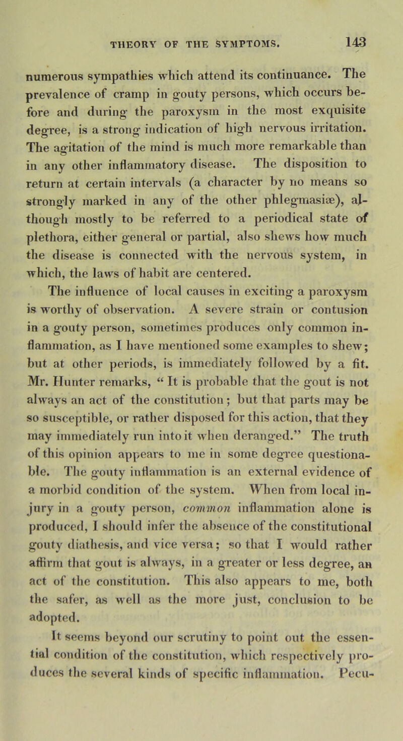 numerous sympathies which attend its continuance. The prevalence of cramp in gouty persons, which occurs be- fore and during the paroxysm in the most exquisite degree, is a strong indication of high nervous irritation. The ao-itation of the mind is much more remarkable than o in any other inflammatory disease. The disposition to return at certain intervals (a character by no means so strongly marked in any of the other phlegmasise), al- though mostly to be referred to a periodical state of plethora, either general or partial, also shews how much the disease is connected with the nervous system, in which, the laws of habit are centered. Tlie influence of local causes in exciting a paroxysm is worthy of observation. A severe strain or contusion in a gouty person, sometimes produces only common in- flammation, as I have mentioned some examples to shew; but at other periods, is immediately followed by a fit. Mr. Hunter remarks, “ It is probable that the gout is not always an act of the constitution; but that parts may be so susceptible, or rather disposed for this action, that they may immediately run into it when deranged.” The truth of this opinion appears to me in some degree questiona- ble. The gouty inflammation is an external evidence of a morbid condition of the system. When from local in- jury in a gouty person, common inflammation alone is produced, I should infer the absence of the constitutional gouty diathesis, and vice versa; so that I would rather affirm that gout is always, in a greater or less degree, an act of the constitution. This also appears to me, both the safer, as well as the more just, conclusion to be adopted. It seems beyond our scrutiny to point out the essen- tial condition of the constitution, which respectively pro- duces the several kinds of specific inflammation. Fecu-