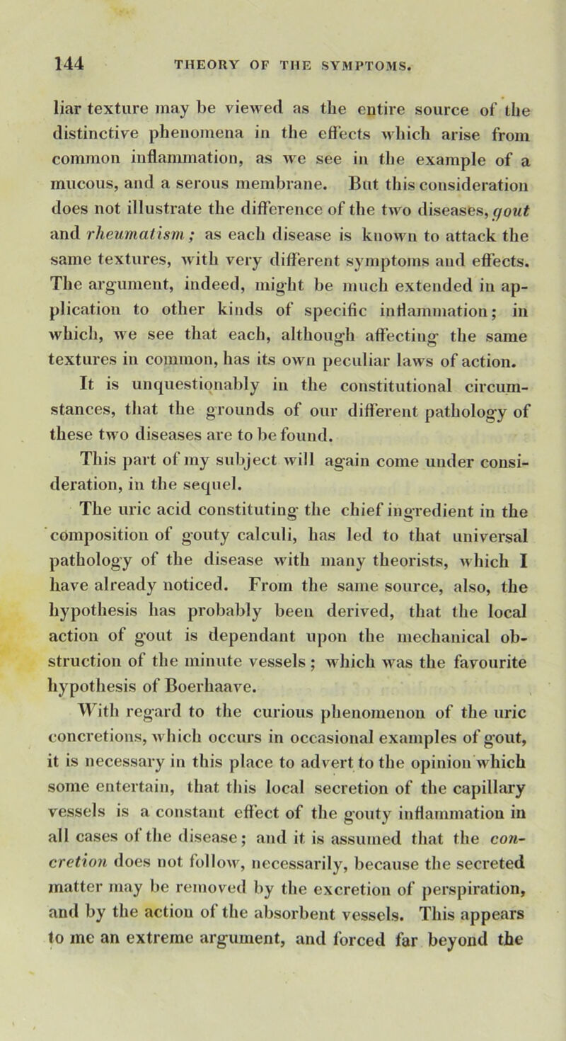 liar texture may be viewed as the entire source of the distinctive phenomena in the effects uhich arise from common inflammation, as u e see in the example of a mucous, and a serous membrane. But this consideration does not illustrate the difference of the two diseases, gout and rheumatism ; as each disease is known to attack the same textures, with very different symptoms and effects. The arg’ument, indeed, mig’ht be much extended in ap- plication to other kinds of specific inflammation; in which, we see that each, although affecting the same textures in common, has its own peculiar laws of action. It is unquestionably in the constitutional circum- stances, that the grounds of our different pathology of these two diseases are to be found. This part of my subject will again come under consi- deration, in the sequel. The uric acid constituting the chief ingredient in the composition of gouty calculi, has led to that universal pathology of the disease with many theorists, which I have already noticed. From the same source, also, the hypothesis has probably been derived, that the local action of gout is dependant upon the mechanical ob- struction of the minute vessels; which was the favourite hypothesis of Boerhaave. With regard to the curious phenomenon of the uric concretions, which occurs in occasional examples of gout, it is necessary in this place to advert to the opinion which some entertain, that this local secretion of the capillary vessels is a constant effect of the g'outy inflammation in all cases of the disease; and it is assumed that the con- cretion does not follow, necessarily, because the secreted matter may be removed by the excretion of perspiration, and by the action of the absorbent vessels. This appears to me an extreme argument, and forced far beyond the