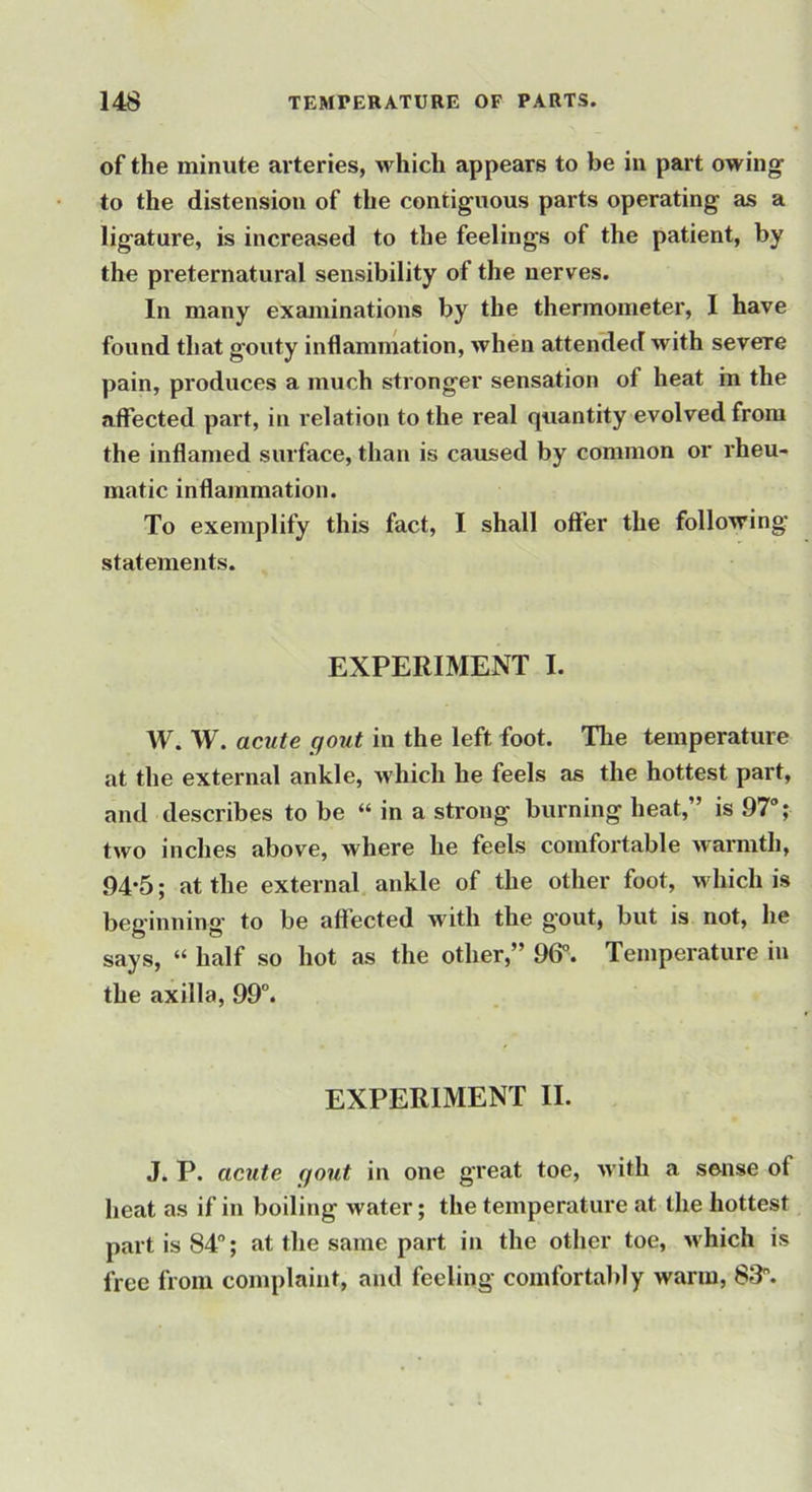 of the minute arteries, which appears to be in part owing to the distension of the contiguous parts operating as a ligature, is increased to the feelings of the patient, by the preternatural sensibility of the nerves. In many examinations by the thermometer, I have found that gouty inflammation, when attended with severe pain, produces a much stronger sensation of heat in the affected part, in relation to the real quantity evolved from the inflamed surface, than is caused by common or rheu- matic inflammation. To exemplify this fact, I shall offer the following statements. EXPERIMENT I. W. W. acute gout in the left foot. Tlie temperature at the external ankle, which he feels as the hottest part, and describes to be “ in a strong burning heat,” is 97; two inches above, where he feels comfoi’table warmth, 94-5; at the external ankle of the other foot, which is beginning to be affected with the gout, but is not, he says, “ half so hot as the other,” 96°. Temperature iu the axilla, 99°. EXPERIMENT II. J. P. acute gout in one great toe, with a sense of heat as if in boiling water; the temperature at the hottest part is 84“; at the same part in the other toe, which is free from complaint, and feeling comfortably warm, 83.