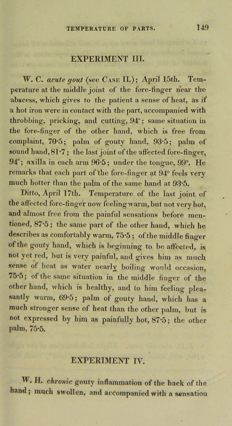EXPERIMENT III. W. C. acute gout (see Case II.); April 15th. Tem- perature at the middle joint of the fore-fing-er near thu abscess, which gives to the patient a sense of heat, as if a hot iron were in contact with the part, accompanied with throbbing, pricking, and cutting, 94“; same situation in the fore-finger of the other hand, which is free from complaint, 70’5; palm of gouty hand, 93*5; palm of sound hand, 81*7; the last joint of the affected fore-finger, 94“; axilla in each arm 96*5; under the tongue, 99°. He remarks that each part of the fore-finger at 94° feels very much hotter than the palm of the same hand at 93*5. Ditto, April 17th. Temperature of the last joint of the affected fore-finger now feeling Avarm, but not very hot, and almost free from the painful sensations before men- tioned, 87*5; the same part of the other hand, which he describes as comfortably warm, 75*5; of the middle finger of the gouty hand, which is beginning to be affected, is not yet red, but is very painful, and gives him as much sense of heat as water nearly boiling would occasion, 75*5; of the same situation in the middle finger of the other hand, Avhich is healthy, and to him feeling plea- santly warm, 69*5; palm of gouty hand, Avhich has a much stronger sense of heat than the other palm, but is not expressed by him as painfully hot, 87*5; the other palm, 75*5. EXPERIMENT IV. W. H. chronic gouty inflammation of the back of the hand; much swollen, and accompanied with a sensation