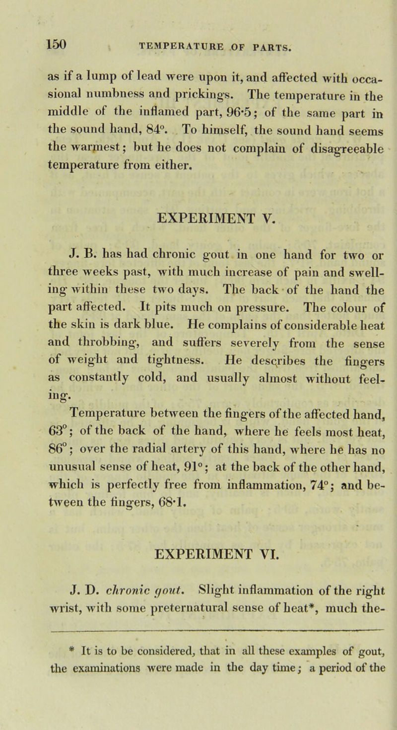 as if a lump of lead were upon it, and affected with occa- sional numbness and prickings. The temperature in the middle of the inflamed part, 96*5; of the same part in the sound hand, 84°. To himself, the sound hand seems the warmest; but he does not complain of disagreeable temperature from either. EXPERIMENT V, J. B. has had chronic gout in one hand for two or three weeks past, with much increase of pain and svt^ell- ing within these two days. The back of the hand the part affected. It pits much on pressure. The colour of the skin is dark blue. He complains of considerable heat and throbbing, and suffers severely from the sense of weight and tightness. He describes the fingers as constantly cold, and usually almost without feel- ing. Temperature between the fingers of the affected hand, 63°; of the back of the hand, where he feels most heat, 86°; over the radial artery of this hand, where he has no unusual sense of heat, 91°; at the back of the other hand, which is perfectly free from inflammation, 74°; and be- tween the fingers, 68*1, EXPERIMENT VI. J. D. chronic gout. Slight inflammation of the right wrist, with some preternatural sense of heat*, much the- * It is to be considered, that in all these examples of gout, the examinations were made in the daytime; a period of the