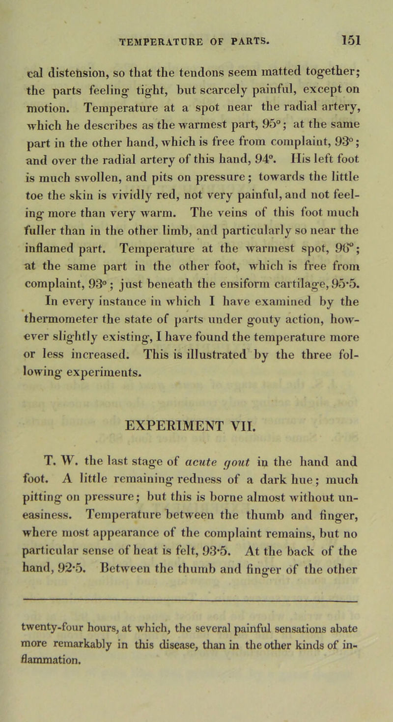 cal distension, so that the tendons seem matted together; the parts feeling tight, but scarcely painful, except on motion. Temperature at a spot near the radial artery, which he describes as the warmest part, 95°; at the same part in the other hand, which is free from complaint, 93°; and over the radial artery of this hand, 94°. His left foot is much swollen, and pits on pressure; towards the little toe the skin is vividly red, not very painful, and not feel- ing more than very warm. The veins of this foot much fuller than in the other limb, and particularly so near the inflamed part. Temperature at the warmest spot, 90“; at the same part in the other foot, which is free from complaint, 93° ; just beneath the ensiform cartilage, 95*5. In every instance in which I have examined by the theimometer the state of parts under gouty action, how- ever slightly existing, I have found the temperature more or less increased. This is illustrated by the three fol- lowing experiments. EXPERIMENT VII. T. W. the last stage of acute (jout in the hand and foot. A little remaining redness of a dark hue; much pitting on pressure; but this is borne almost without un- easiness. Temperature between the thumb and finger, where most appearance of the complaint remains, but no particular sense of heat is felt, 93*5. At the back of the hand, 92*5. Between the thumb and finger of the other twenty.four hours, at which, the several painful sensations abate more remarkably in this disease, tlian in the other kinds of in- flammation.