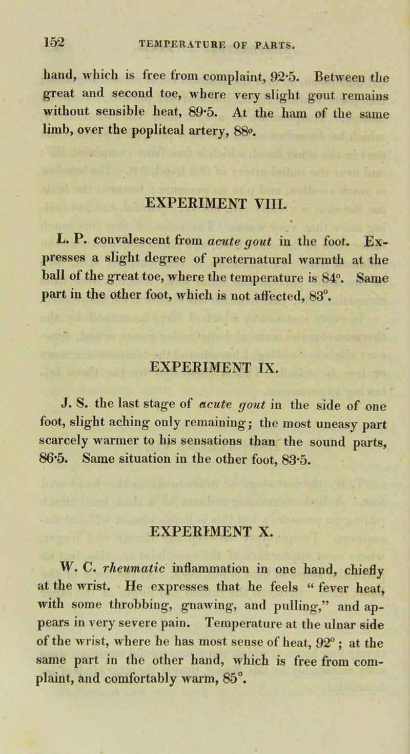 hand, which is free from complaint, 92*5. Between the great and second toe, where very slight g'out remains without sensible heat, 89-5. At the ham of the same limb, over the popliteal artery, 88°. EXPERIMENT VIII. L. P. convalescent from acute gout in the foot. Ex- presses a slight degree of preternatural warmth at the ball of the great toe, where the temperature is 84°. Same part in the other foot, which is not affected, 83°. EXPERIMENT IX. J. S. the last stage of acute gout in the side of one foot, slight aching only remaining; the most uneasy part scarcely warmer to his sensations than the sound parts, 86’5. Same situation in the other foot, 83’5. EXPERIMENT X. W. C. rheumatic inflammation in one hand, chiefly at the wrist. He expresses that he feels “ fever heat, with some throbbing, gnawing, and pulling,” and ap- pears in very severe pain. Temperature at the ulnar side of the wrist, where be has most sense of heat, 92°; at the same part in the other hand, which is free from com- plaint, and comfortably warm, 85°.