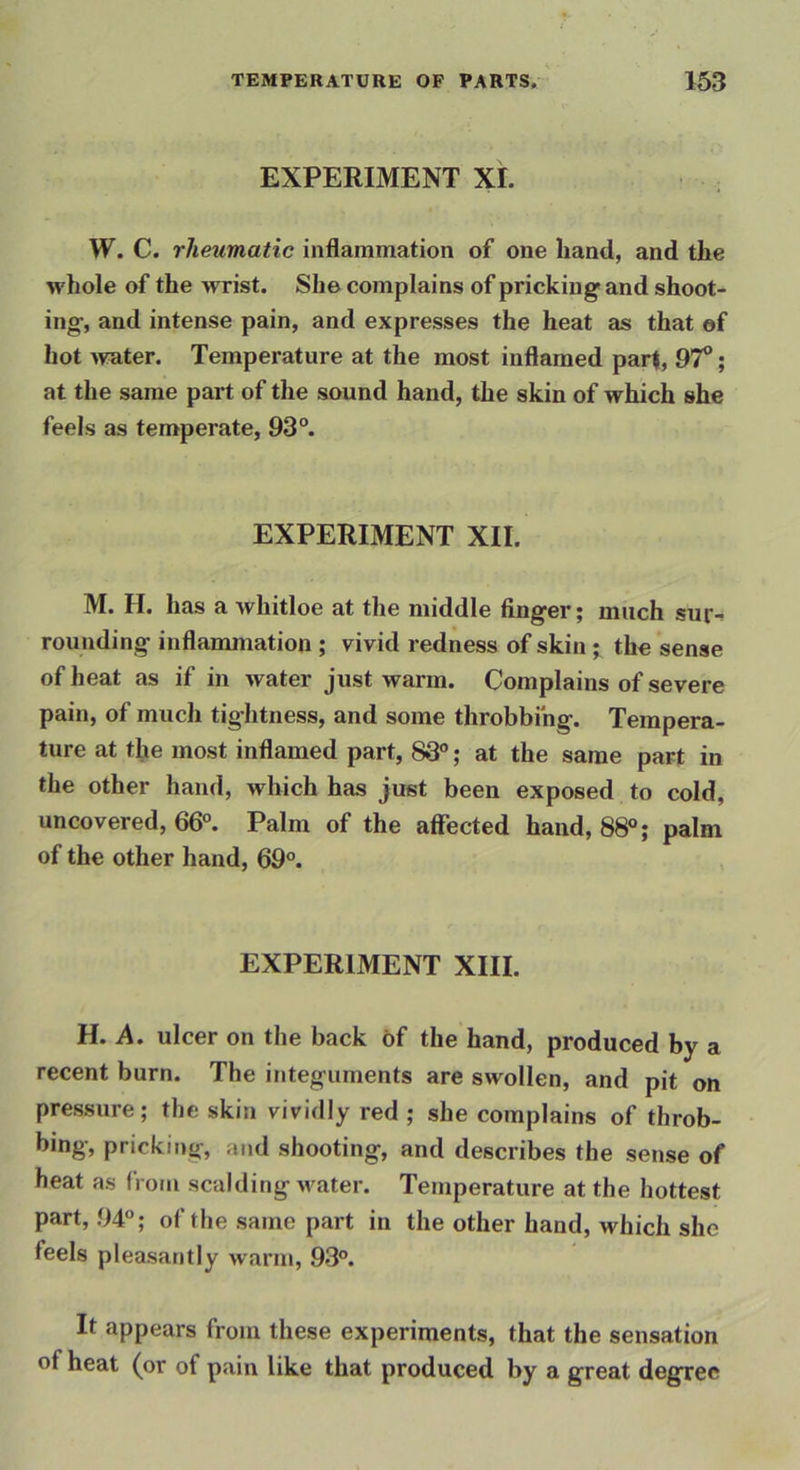 EXPERIMENT XL W. C. rheumatic inflammation of one hand, and the whole of the wrist. She complains of pricking and shoot- ing, and intense pain, and expresses the heat as that ef hot >vRter. Temperature at the most inflamed part, 97°; at the same part of the sound hand, the skin of which she feels as temperate, 93“. EXPERIMENT XII. M. H. has a whitloe at the middle finger; much sur-? rounding inflammation ; vivid redness of skin; the sense of heat as if in water just warm. Complains of severe pain, of much tightness, and some throbbing. Tempera- ture at the most inflamed part, 83®; at the same part in the other hand, which has just been exposed to cold, uncovered, 66°. Palm of the affected hand, 88°; palm of the other hand, 69°. EXPERIMENT XIII. H. A. ulcer on the back of the hand, produced by a recent burn. The integuments are swollen, and pit on pressure; the skin vividly red ; she complains of throb- bing, pricking, and shooting, and describes the sense of heat as (i om scalding water. Temperature at the hottest part, 94°; of the same part in the other hand, which she feels pleasantly warm, 93°. It appears from these experiments, that the sensation of heat (or of pain like that produced by a great degree