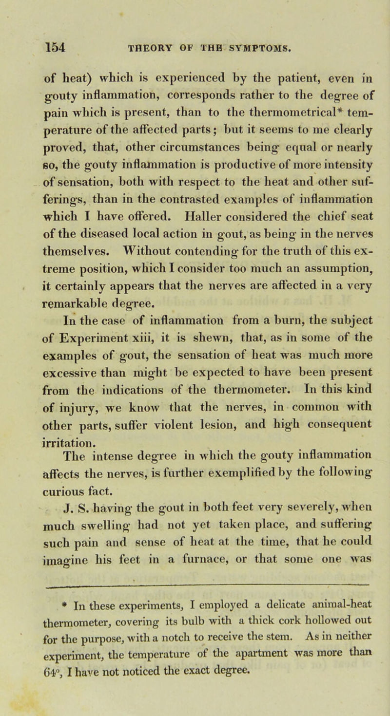 of heat) which is experienced by the patient, even in gouty inflammation, corresponds rather to the degree of pain which is present, than to the thermometrical* tem- perature of the affected parts; but it seems to me clearly proved, that, other circumstances being equal or nearly BO, the gouty inflammation is productive of more intensity of sensation, both with respect to the heat and other suf- ferings, than in the contrasted examples of inflammation which I have offered. Haller considered the chief seat of the diseased local action in gout, as being in the nerves themselves. Without contending for the truth of this ex- treme position, which I consider too much an assumption, it certainly appears that the nerves are affected in a very remarkable degree. In the case of inffanimation from a burn, the subject of Experiment xiii, it is shewn, that, as in some of the examples of gout, the sensation of heat was much more excessive than might be expected to have been present from the indications of the thermometer. In this kind of injury, we know that the nerves, in common with other parts, suffer violent lesion, and high consequent irritation. The intense degi’ee in which the gouty inflammation affects the nerves, is further exemplified by the following curious fact. J. S. having the gout in both feet very severely, when much swelling had not yet taken place, and suffering such pain and sense of heat at the time, that he could imagine his feet in a furnace, or that some one ivas * In these experiments, I employed a delicate animal-heat thermometer, covering its bulb with a thick cork hollowed out for the purpose, with a notch to receive the stem. As in neither experiment, the temperature of the apartment was more tlian 64, I have not noticed the exact degree.