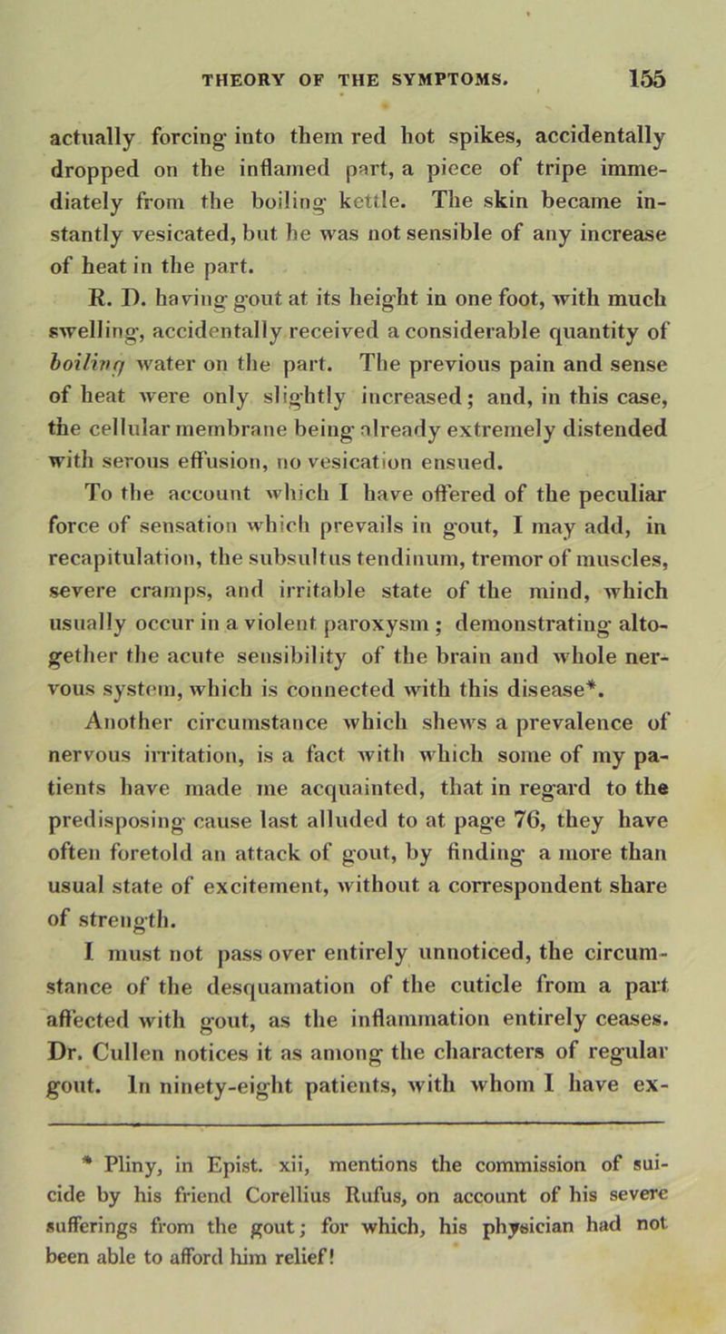 actually forcing into them red hot spikes, accidentally dropped on the inflamed part, a piece of tripe imme- diately from the boiling kettle. The skin became in- stantly vesicated, but he was not sensible of any increase of heat in the part. R. D. having gout at its height in one foot, with much swelling, accidentally received a considerable quantity of hoilinq Avater on the part. The previous pain and sense of heat were only slightly increased; and, in this case, the cellular membrane being already extremely distended with serous effusion, no vesication ensued. To the account which I have offered of the peculiar force of sensation which prevails in gout, I may add, in recapitulation, the subsultus tendinum, tremor of muscles, severe cramps, and irritable state of the mind, which usually occur in a violent paroxysm ; demonstrating alto- gether the acute sensibility of the brain and whole ner- vous system, which is connected with this disease^. Another circumstance Avhich sIibaa^s a prevalence of nervous in-itation, is a fact with which some of my pa- tients have made me acquainted, that in regard to the predisposing cause last alluded to at page 76, they have often foretold an attack of gout, by finding a more than usual state of excitement, Avithout a correspondent share of strength. I must not pass over entirely unnoticed, the circum- stance of the desquamation of the cuticle from a part affected Avith gout, as the inflammation entirely ceases. Dr, Cullen notices it as among the characters of regular gout. In ninety-eight patients, Avith Avhom I have ex- • Pliny, in Epist. xii, mentions the commission of sui- cide by his friend Corellius Rufus, on account of his severe sufferings from the gout; for which, his physician had not been able to afford him relief!