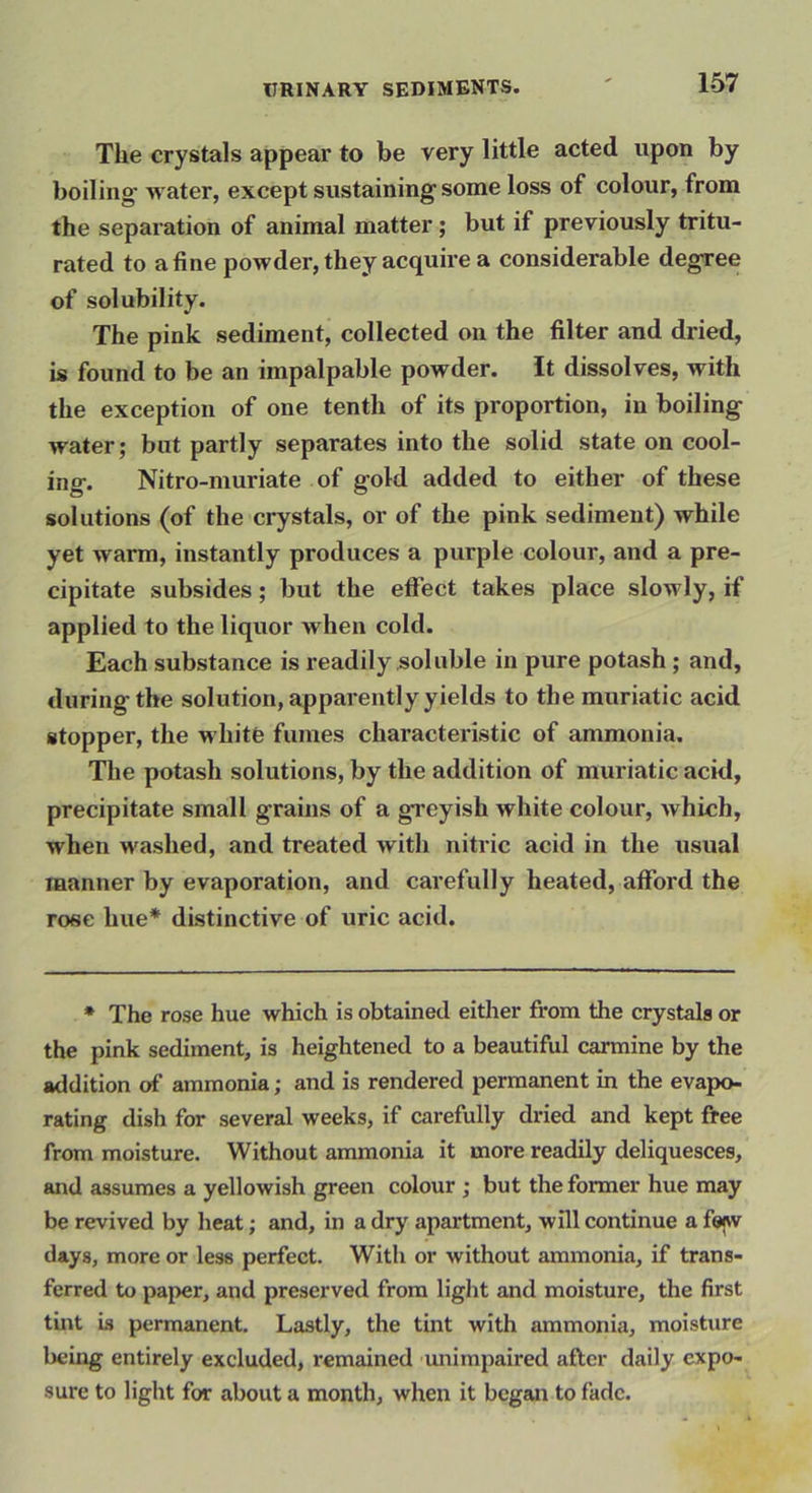 The crystals appear to be very little acted upon by boiling' water, except sustaining some loss of colour, from the separation of animal matter; but if previously tritu- rated to a fine powder, they acquire a considerable degree of solubility. The pink sediment, collected on the filter and dried, is found to be an impalpable powder. It dissolves, with the exception of one tenth of its proportion, in boiling water; but partly separates into the solid state on cool- ing. Nitro-muriate of gold added to either of these solutions (of the crystals, or of the pink sediment) while yet warm, instantly produces a purple colour, and a pre- cipitate subsides; but the effect takes place slowly, if applied to the liquor when cold. Each substance is readily soluble in pure potash ; and, during the solution, apparently yields to the muriatic acid stopper, the white fumes characteristic of ammonia. The potash solutions, by the addition of muriatic acid, precipitate small grains of a greyish white colour, which, when washed, and treated with niti'ic acid in the usual manner by evaporation, and carefully heated, afford the rose hue* distinctive of uric acid. * The rose hue which is obtained either from the crystals or the pink sediment, is heightened to a beautiful carmine by the addition of ammonia; and is rendered permanent in the evapo- rating dish for several weeks, if carefully dried and kept free from moisture. Without ammonia it more readily deliquesces, and assumes a yellowish green colour ; but the former hue may be revived by heat; and, in a dry apartment, will continue a fe^w days, more or less perfect. With or without ammonia, if trans- ferred to paper, and preserved from light and moisture, the first tint Ls permanent. Lastly, the tint with ammonia, moisture being entirely excluded, remained unimpaired after daily expo- sure to light for about a month, when it began to fade.