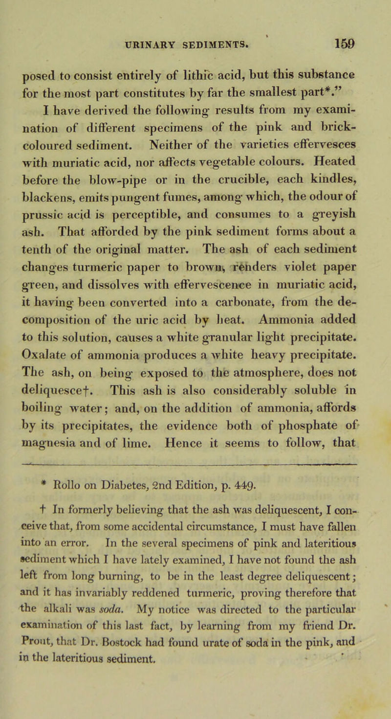 posed to consist entirely of lithfc acid, but this substance for the most part constitutes by far the smallest part*.” I have derived the following results from my exami- nation of different specimens of the pink and brick- coloured sediment. Neither of the varieties effervesces with muriatic acid, nor affects vegetable colours. Heated before the blow-pipe or in the crucible, each kindles, blackens, emits pungent fumes, among’ which, the odour of prussic acid is perceptible, and consumes to a greyish ash. That afforded by the pink sediment forms about a tenth of the original matter. The ash of each sediment changes turmeric paper to browns, fenders violet paper gTeen, and dissolves with effervescence in muriatic acid, it having been converted into a carbonate, from the de- composition of the uric acid by heat. Ammonia added to this solution, causes a white granular light precipitate. Oxalate of ammonia produces a white heavy precipitate. The ash, on being exposed to the atmosphere, does not deliquescef. This ash is also considerably soluble in boiling water; and, on the addition of ammonia, affords by its precipitates, the evidence both of phosphate of> magnesia and of lime. Hence it seems to follow, that * Rollo on Diabetes, 2nd Edition, p. 449- t In formerly believing that the ash was deliquescent, I con- ceive that, from some accidental circumstance, I must have fallen into an error. In the several specimens of pink and lateritious sediment which I have lately examined, I have not found the ash left from long burning, to be in the least degree deliquescent; and it has invariably reddened tunneric, proving therefore that the alkali was soda. My notice was directed to the particulai’ examination of this last fact, by learning from my friend Dr. Front, that Dr. Bostock had found urate of soda: in the pink, and in the lateritious sediment.