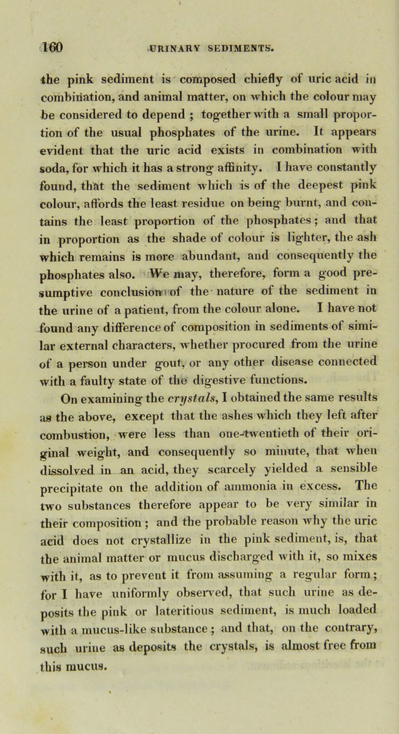 ihe pink sediment is composed chiefly of uric acid in combination, and animal matter, on which the colour may be considered to depend ; together with a small propor- tion of the usual phosphates of the urine. It appears evident that the uric acid exists in combination with soda, for which it has a strong affinity. I have constantly found, thRt the sediment which is of the deepest pink colour, affords the least residue on being' burnt, and con- tains the least proportion of the phosphates; and that in proportion as the shade of colour is lighter, the ash which remains is more abundant, and consequently the phosphates also. We may, therefore, form a good pre- sumptive conclusion'' of the nature of the sediment in the urine of a patient, from the colour alone. I have not found any difference of composition in sediments of simi- lar external characters, whether procured from the urine of a pei*son under gout, or any other disease connected with a faulty state of the digestive functions. On examining the crystals, I obtained the same results as the above, except that the ashes which they left after combustion, were less than one-twentieth of their ori- ginal weight, and consequently so minute, that when dissolved in an acid, they scarcely yielded a sensible precipitate on the addition of ammonia in excess. The two substances therefore appear to be very similar in their composition ; and the probable reason why the uric acid does not crystallize in the pink sediment, is, that the animal matter or mucus discharged with it, so mixes with it, as to prevent it from assuming a regular form; for I have uniformly obsen ed, that such urine as de- posits the pink or lateritious sediment, is much loaded with a mucus-like substance ; and that, on the contrary, such urine as deposits the crystals, is almost free from this mucus.