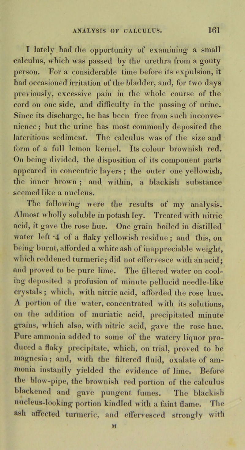I lately had the opportunity of examining’ a small calculus, which was passed by the urethra from a gouty person. For a considerable time before its expulsion, it had occasioned irritation of the bladder, and, for two days previously, excessive pain in the whole course of the cord on one side, and difficulty in the passing of urine. Since its discharge, he has been free from such inconve- nience ; but the urine has most commonly deposited the lateritious sediment. The calculus was of the size and form of a full lemon kernel. Its colour brownish red. On being divided, the disposition of its component parts appeared in concentric layers ; the outer one yellowish, tjie inner brown ; and within, a blackish substance seemed like a nucleus. The following were the results of my analysis. Almost wholly soluble in potash ley. Ti'eated with nitric acid, it gave the rose hue. One grain boiled in distilled water left '4 of a flaky yellowish residue ; and this, on being burnt, afforded a white ash of inappreciable weight, wliich reddened turmeric; did not effervesce with an acid; and proved to be pure lime. The filtered water on cool- ing deposited a profusion of minute pellucid needle-like crystals ; which, with nitric acid, afforded the rose hue. A portion of the water, concentrated with its solutions, on the addition of muriatic acid, precipitated minute grains, which also, with nitric acid, gave the rose hue. Pure ammonia added to some of the watery liquor pro- duced a flaky precipitate, which, on trial, proved to be magnesia; and, with the filtered fluid, oxalate of am- monia instantly yielded the evidence of lime. Before the blow-pipe, the brownish red portion of the calculus blackened and gave pungent fumes. The blackish nucleus-looking portion kindled with a faint flame. The ash aflfected turmeric, and effervesced strongly with M
