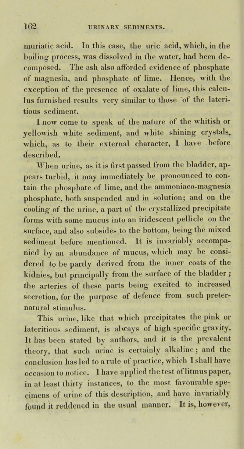 muriatic acid. In this case, the uric acid, which, in the boiling- process, was dissolved in the water, had been de- composed, The ash also afforded evidence of phosphate of mag-nesia, and phosphate of lime. Hence, with the exception of the presence of oxalate of lime, this calcu- lus furnished results very similar to those 'of the lateri- tious sediment. I now come to speak of the nature of the whitish or yellowish white sediment, and white shining- crystals, wdiich, as to their external character, I have before described. When urine, as it is first passed from the bladder, ap- pears turbid, it may immediately be pronounced to con- tain the phosphate of lime, and the ammoniaco-mag-nesia phosphate, both suspended and in solution; and on the cooling- of the urine, a part of the crystallized precipitate forms with some mucus into an iridescent pellicle on the surface, and also subsides to the bottom, being the mixed sediment before mentioned. It is invariably accompa- nied by an abundance of mucus, which may be consi- dered to be partly derived from the inner coats of the kidnies, but principally from the surface of the bladder ; the arteries of these parts being- excited to increased secretion, for the purpose of defence from such preter- natural stimulus. This urine, like that which precipitates the pink or lateritious sediment, is ahvays of high specific gravity. It has been stated by authors, and it is the prevalent theory, that such urine is certainly alkaline; and the conclusion has led to a rule of practice, which I shall have occasion to notice. I have applied the test of litmus paper, in at least thirty instances, to the most favourable spe- cimens of urine of this description, and have invariably found it reddened in the usual manner. It is, however,