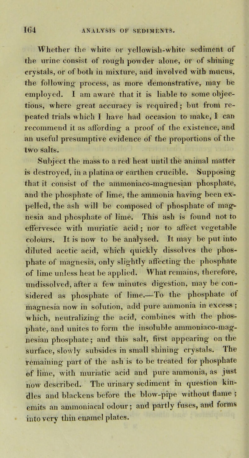 Whether the white or yellowish-white sediment of the urine consist of rough powder alone, or of slrining crystals, or of both in mixture, and involved with mucus, the following process, as more demonstrative, may be employed. I am awar6 that it is liable to some objec- tions, where great accuracy is required; but from re- peated trials which I have had occasion to make, I can recommend it as affording a proof of the existence, and an useful presumptive evidence of the proportions of the two Salts. Subject the mass to a red heat until the animal matter is destroyed, in aplatinaor earthen crucible. Supposing that it consist of the ammoniaco-magnesian phosphate, and the phosphate of lime, the ammonia having been ex- pelled, the ash will be composed of phosphate of mag^ nesia and phosphate of lime. This ash is found not to effervesce with muriatic acid; nor to affect vegetable colours. It is now to be analysed. It may be put into diluted acetic acid, which quickly dissolves the phos- phate of magnesia, only slightly affecting the phosphate of lime unless heat be applied. What remains, therefore, undissolved, after a few minutes digestion, may be con- sidered as phosphate of lime.—To the phosphate of magnesia now in solution, add pure ammonia in excess ; which, neutralizing the acid, combines Avith the phos- j)hate, and unites to form the insoluble anmiouiaco-mag- liesian phosphate; and this salt, first appearing on the surface, slowly subsides in small shining crystals. The remaining part of the ash is to be treated for phosphate of lime, with muriatic acid and pure ammonia, as jnst now described. The urinary sediment in question kin- dles and blackens before the blow-pipe u ithout flame ; emits an ammoniacal odour; and partly fuses, and forms into very thin enamel plates.