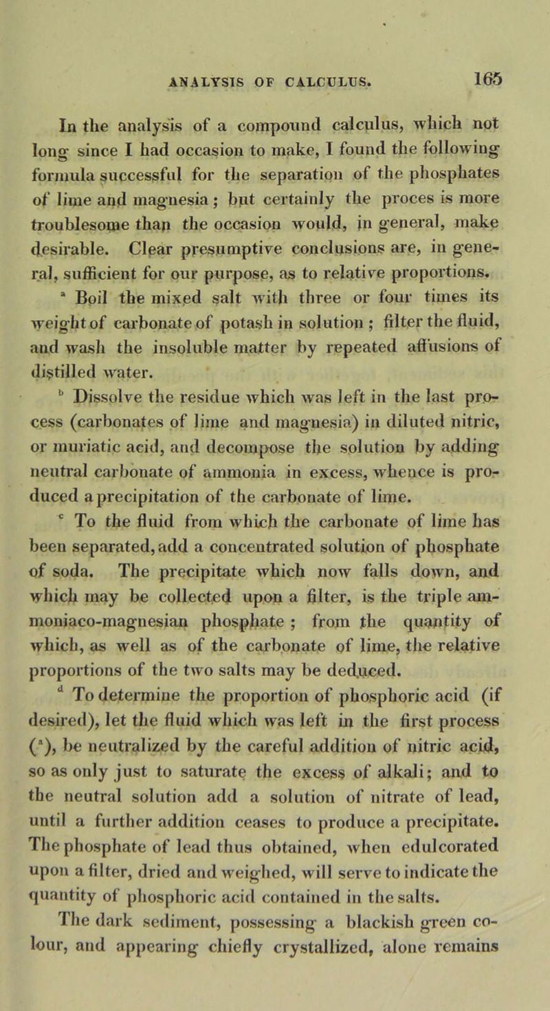 In the analysis of a compound calculus, which not long since I had occasion to make, I found the following formula successful for the separation of the phosphates of lime and magnesia; bjit certainly the proces is more troublesonae than the occasion would, in general, make desirable. Clear presumptive conclusions are, in gene- ral, sufficient for our purpose, as to relative proportions, * Boil the mixed salt with three or four times its weight of cai’bonate of potash in solution ; filter the fluid, and wasli the insoluble matter by repeated aff usions of distilled Avater. Dissolve the residue Avhich was left in the last pro- cess (carbonates of lime and mag’uesia) in diluted nitric, or muriatic acid, and decompose the solution by adding neutral carbonate of ammonia in excess, whence is pro- duced a precipitation of the carbonate of lime. * To the fluid from which the carbonate of lime has been separated, add a concentrated solution of phosphate of soda. The precipitate Avhich now falls doAvn, and which may be collected upon a filter, is the triple am- moniaco-magnesian phosphate; from the qugntity of Avhicb, as well as of the carbonate of lime, the relative proportions of the two salts may be decfuced. ** To determine the proportion of phosphoric acid (if desired), let the fluid which was left in the first process (*), be neutralized by the careful addition of nitric acid, so as only just to saturate the excess of alkali; and to the neutral solution add a solution of nitrate of lead, until a further addition ceases to produce a precipitate. The phosphate of lead thus obtained, Avhen edulcorated upon a filter, dried and weighed, will serve to indicate the quantity of phosphoric acid contained in the salts. The dark sediment, possessing a blackish green co- lour, and appearing chiefly crystallized, alone remains