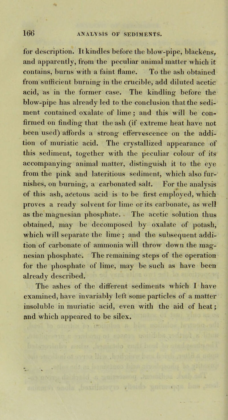 for description. It kindles before the blow-pipe, blackens, and apparently, from the peculiar animal matter which it contains, burns with a faint flame. To the ash obtained fi’om sufiicient burning' in the crucible, add diluted acetic acid, as in the former case. The kindling before the blow-pipe has already led to the conclusion that the sedi- ment contained oxalate of lime; and this will be con- firmed on finding that the ash (if extreme heat have not been used) affords a strong effervescence on the addi- tion of muriatic acid. The crystallized appearance of this sediment, together with the peculiar colour of its accompanying animal matter, distinguish it to the eye from the pink and lateritious sediment, which also fur- nishes, on burning, a carbonated salt. For the analysis of this ash, adetous acid is to be first employed, Avhich proves a ready solvent for lime or its carbonate, as well as the magnesian phosphate. • The acetic solution thus obtained, may be decomposed by oxalate of potash, which will separate the lime ; and the subsequent addi- tion of carbonate of ammonia will throw down the mag- nesian phosphate. The remaining steps of the operation for the phosphate of lime, may be such as have been already described. The ashes of the different sediments -which I have examined, have invariably left some particles of a matter insoluble in muriatic acid, even with the aid of heat; and which appeared to be silex.