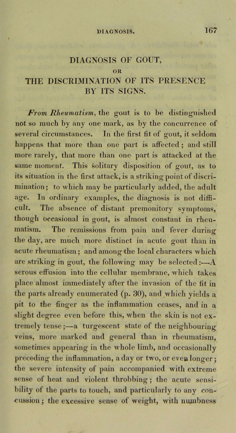 DIAGNOSIS OF GOUT, OR THE DISCRIMINATION OF ITS PRESENCE BY ITS SIGNS. From Rheumatism, the gout is to be distinguislied not so much by any one mark, as by the concurrence of several circumstances. In the first fit of gout, it seldom happens that more than one part is affected ; and still more rarely, that more than one part is attacked at the same moment. This solitary disposition of gout, as to its situation in the first attack, is a striking point of discri- mination; to which may be particularly added, the adult age. In ordinary examples, the diagnosis is not diffi- cult. The absence of distant premonitory symptoms, though occasional in gout, is almost constant in rheu- matism. The remissions from pain and fever during the day, are much more distinct in acute gout than in acute rheumatism; and among the local characters which are striking in gout, the following may be selected:—A serous effusion into the cellidar membrane, which takes place almost immediately after the invasion of the fit in the parts already enumerated (p. 30), and which yields a pit to the finger as the inflammation ceases, and in a slight degree even before this, when the skin is not ex- tremely tense;—a turgescent state of the neighbouring veins, more marked and general than in rheumatism, sometimes appearing in the whole limb, and occasionally preceding the inflammation, a day or two, or even longer; the severe intensity of pain accompanied with extreme sense of heat and violent throbbing; the acute sensi- bility of the parts to touch, and particularly to any con- cussion ; the excessive sense of weight, with nujuibness