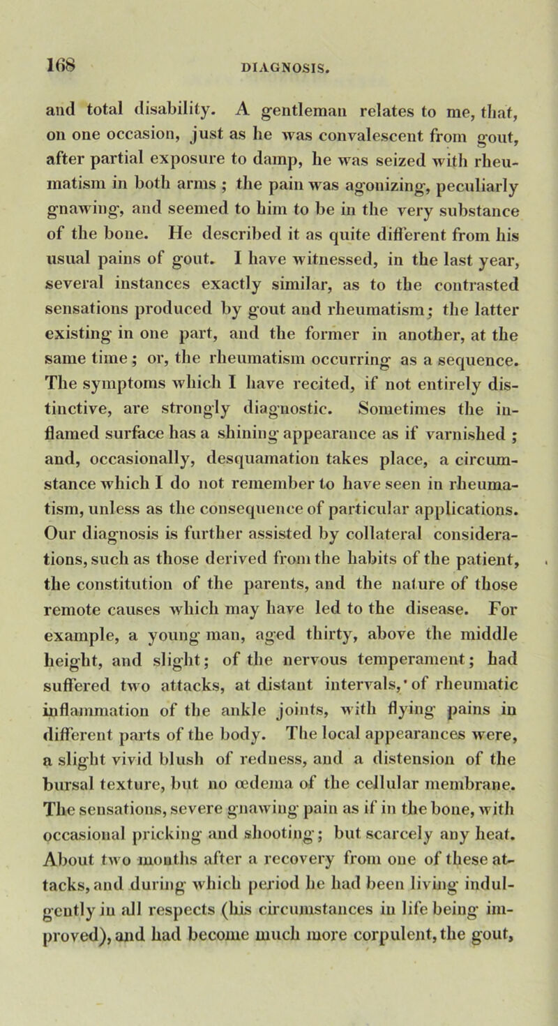 and total disability. A gentleman relates to me, tliat, on one occasion, just as he was convalescent from gout, after partial exposure to damp, he was seized witli rheu- matism in both arms ; the pain was agonizing, peculiarly gnawing, and seemed to him to be in the very substance of the bone. He described it as quite difi’erent from his usual pains of gout. I have witnessed, in the last year, several instances exactly similar, as to the contrasted sensations produced by gout and rheumatism; the latter existing in one part, and the former in another, at the same time ; or, the rheumatism occurring as a sequence. The symptoms which I have recited, if not entirely dis- tinctive, are strongly diagnostic. Sometimes the in- flamed surface has a shining appearance as if varnished ; and, occasionally, desquamation takes place, a circum- stance which I do not remember to have seen in rheuma- tism, unless as the consequence of particular applications. Our diagnosis is further assisted by collateral considera- tions, such as those derived from the habits of the patient, the constitution of the parents, and the nature of those remote causes which may have led to the disease. For example, a young man, aged thirty, above the middle height, and slight; of the nervous temperament; had suffeied two attacks, at distant intervals,’of rheumatic inflammation of the ankle joints, Avith flying pains in different parts of the body. The local appearances were, a slight vivid blush of redness, and a distension of the bursal texture, but no oedema of the cellular membrane. The sensations, severe gnawing pain as if in the bone, with occasional pricking and shooting; but scarcely any heat. About two mouths after a recovery from one of these at- tacks, and during which period he had been living indul- gently in idl respects (his circumstances in life being im- proved), and had become much more corpulent, the gout.