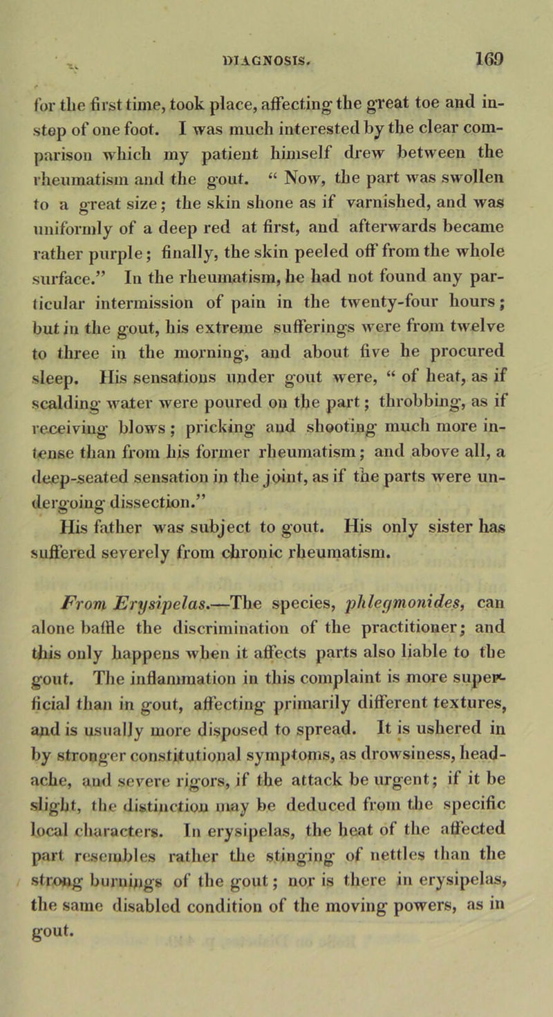 ** for the first time, took place, affecting' the great toe and in- step of one foot. I was much interested by the clear com- parison which my patient himself drew between the rheumatism and the gout. “ Now, the part was swollen to a great size; the skin shone as if varnished, and was uniformly of a deep red at first, and afterwards became rather purple; finally, the skin peeled off from the whole surface.” In the rheumatism, he had not found any par- ticular intermission of pain in the twenty-four hours; but in the gout, his extreme sufferings were from twelve to three in the morning, and about five he procured sleep. Ilis sensations under gout were, “ of heat, as if scalding water were poured on the part; throbbing, as if receiving blows; pricking and shooting much more in- tense than from his former rheumatism; and above all, a deep-seated sensation in the joint, as if the parts were un- dergoing dissection.” His father was subject to gout. His only sister has suffered severely from (dirouic rheumatism. From Erysipelas.—The species, phleymoyiides, can alone baffle the discrimination of the practitioner; and this only happens when it affects parts also liable to the gout. The inflammation in this complaint is more supei*- ficial than in gout, aftecting primarily different textures, and is usually more disposed to spread. It is ushered in by stronger constitutional symptoms, as drowsiness, head- ache, and severe rigors, if the attack be urgent; if it be slight, the distinction nuxy be deduced from the specific local characters. In erysipelas, the heat of the aflected part resembles rather the stinging of nettles than the strong burnings of the gout; nor is there in erysipelas, the same disabled condition of the moving powers, as in gout.