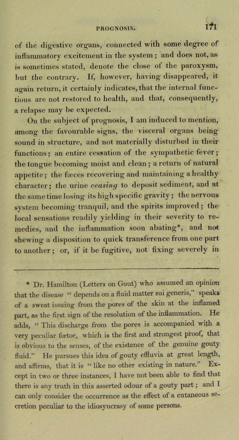 ifi of the digestive organs, connected with some degree of ■ inflammatory excitement in the system; and does not, as is sometimes stated, denote the close of the paroxysm, but the contrary. If, however, having disappeared, it again return, it certainly indicates, that the internal func- tions are not restored to health, and that, consequently, a relapse may be expected. On the subject of prognosis, I am induced to mention, among the favourable signs, the visceral organs being sound in structure, and not materially disturbed in their functions; an entire cessation of the sympathetic fever; the tongue becoming moist and clean; a return of natural appetite; the feces recovering and maintaining a healthy character; the urine ceasing to deposit sediment, and at the same time losing its high specific gravity; the nervous system becoming tranquil, and the spirits improved; the local sensations readily yielding in their severity to re- medies, and the inflammation soon abating*, and not shewing a disposition to quick transference from one part to another; or, if it be fugitive, not fixing severely in * Dr. Hamilton (Letters on Gout) who assumed an opinion that the disease ‘‘depends on a fluid matter sui generis, speaks of a sweat issuing from the pores of the skin at the inflamed part, as the first sign of the resolution of the inflammation. He adds, “ This discharge from the pores is accompanied with a very peculiar fetor, which is the first and strongest proof, that is obvious to the senses, of the existence ot the genuine gouty fluid.” He pursues this idea of gouty eSluvia at great length, and affirms, that it is ” like no other existing in nature. Ex- cept in two or three instances, 1 have not been able to find that there is any truth in this asserted odour of a gouty part; and 1 can only consider the occurrence as the effect of a cutaneous se- cretion peculiar to the idiosyncrasy of some persons.