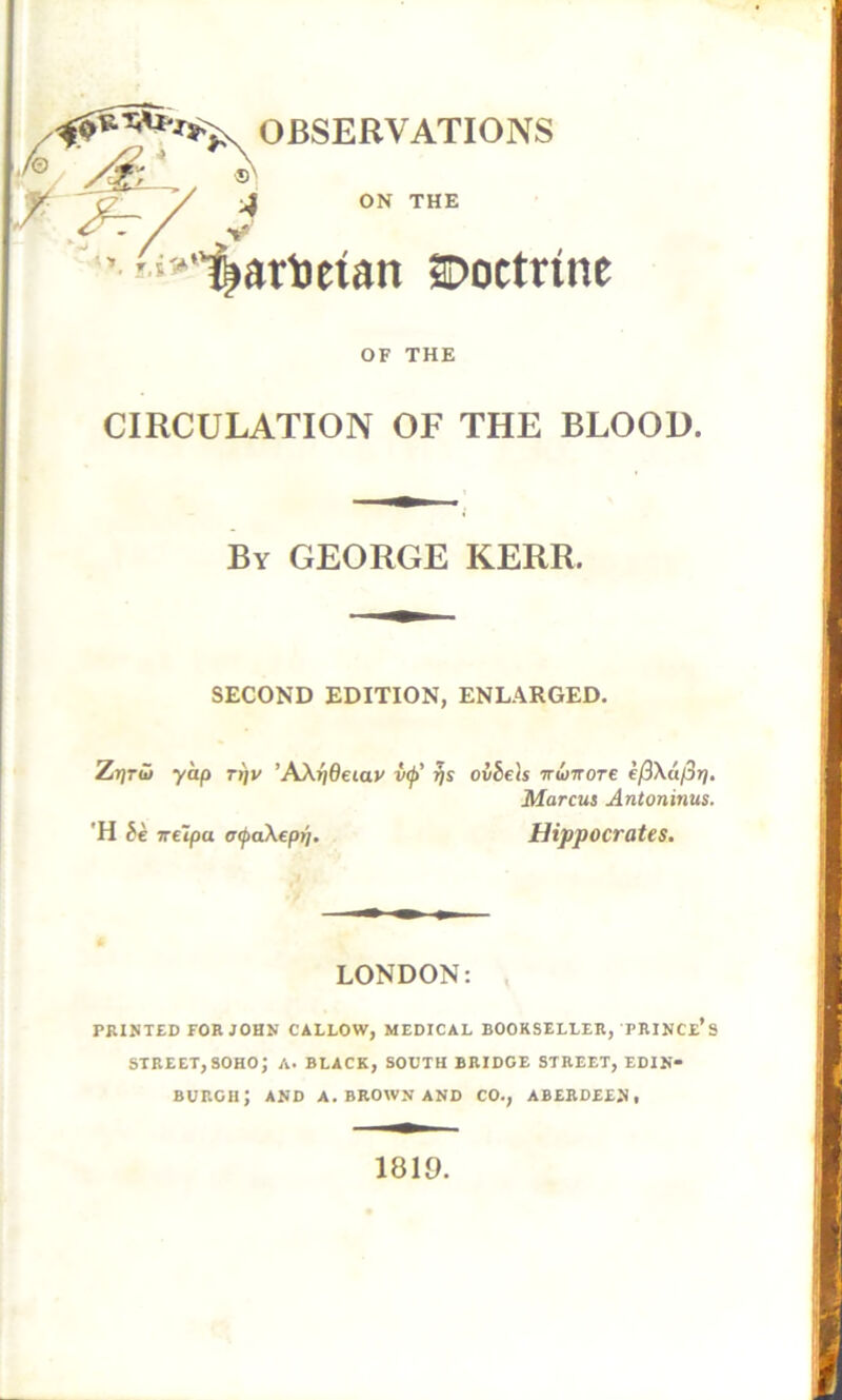 OBSERVATIONS 'j2_ / A / V ’ '‘’‘“^arDetan Doctrine OF THE CIRCULATION OF THE BLOOD. By GEORGE KERR. SECOND EDITION, ENLARGED. ZjjrJJ yap n/v ’AXrideiay v^' ?js ovbels 'irwTtore e/3\a/3»/. Marcus Antoninus. 'H be sreipa ocpoikep^. Hippocrates. LONDON: PRINTED FOR JOHN CALLOW, MEDICAL BOOKSELLER, PRINCe’s STREET, SOHO; A. BLACK, SOUTH BRIDGE STREET, EDIN- BURGH; AND A. BROWN AND CO., ABERDEEN. 1810.