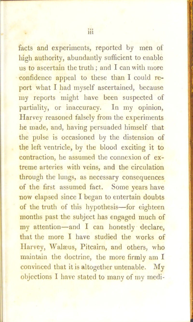 facts and experiments, reported by men of liigh authority, abundantly sufficient to enable us to ascertain the truth; and I can with more confidence appeal to these than I could re- port what I had myself ascertained, because my reports might have been suspected of partiality, or inaccuracy. In my opinion, Harvey reasoned falsely from the experiments he made, and, having persuaded himself that the pulse is occasioned by the distension of the left ventricle, by the blood exciting it to contraction, he assumed the connexion of ex- treme arteries with veins, and the circulation through the lungs, as necessary consequences of the first assumed fact. Some years have now elapsed since I began to entertain doubts of the truth of this hypothesis—for eighteen months past the subject has engaged much of my attention—and I can honestly declare, that the more I have studied the M’orks of Harvey, Walaeus, Pitcairn, and others, who maintain the doctrine, the more firmly am I convinced that it is altogether untenable. My objections I have stated to many of my medi-