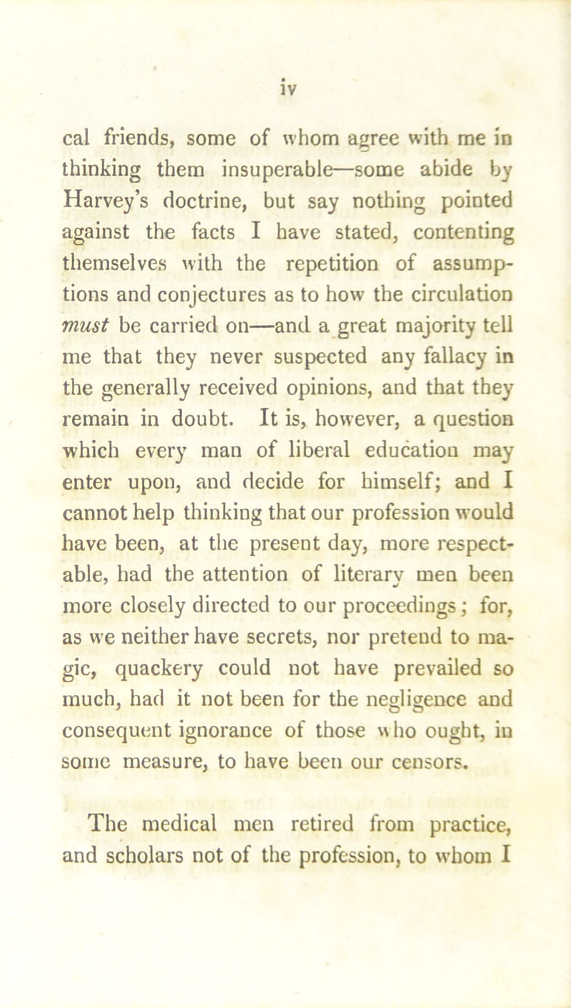 cal friends, some of whom agree with me in thinking them insuperable—some abide by Harvey’s doctrine, but say nothing pointed against the facts I have stated, contenting themselves with the repetition of assump- tions and conjectures as to how the circulation must be carried on—and a great majority tell me that they never suspected any fallacy in the generally received opinions, and that they remain in doubt. It is, however, a question which every man of liberal education may enter upon, and decide for himself; and I cannot help thinking that our profession would have been, at the present day, more respect- able, had the attention of literary men been more closely directed to our proceedings; for, as w^e neither have secrets, nor pretend to ma- gic, quackery could not have prevailed so much, had it not been for the negligence and consequent ignorance of those who ought, in some measure, to have been our censors. The medical men retired from practice, and scholars not of the profession, to whom I