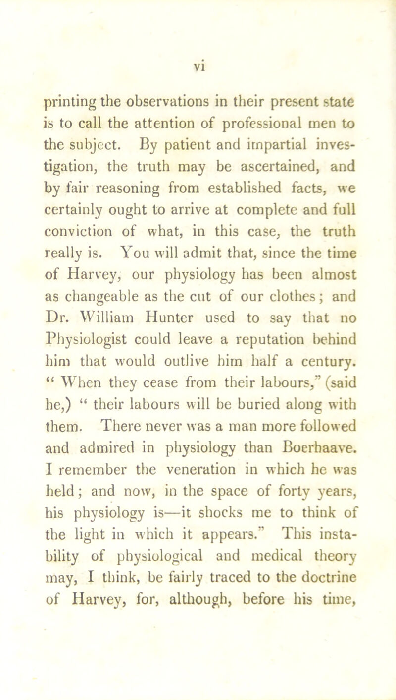 printing the observations in their present state is to call the attention of professional men to the subject. By patient and impartial inves- tigation, the truth may be ascertained, and by fair reasoning from established facts, we certainly ought to arrive at complete and full conviction of what, in this case, the truth really is. You w'ill admit that, since the time of Harvey, our physiology has been almost as changeable as the cut of our clothes; and Dr. William Hunter used to say that no Physiologist could leave a reputation l^ehind him that would outlive him half a century. “ When they cease from their labours,” (said he,) “ their labours will be buried along with them. There never was a man more followed and admired in physiology than Boerbaave. I remember the veneration in which he was held; and now, in the space of forty years, his physiology is—it shocks me to think of the light in which it appears.” This insta- bility of physiological and medical theory may, I think, be fairly traced to the doctrine of Harvey, for, altliough, before his time,