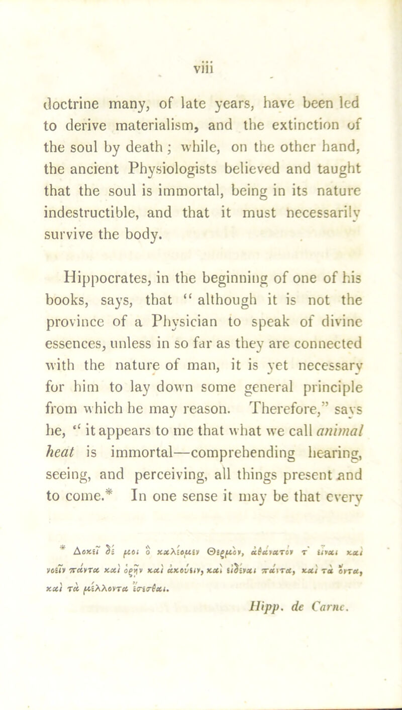 doctrine many, of late years, have been led to derive materialism, and the extinction of the soul by death ; while, on the other hand, the ancient Physiologists believed and taught that the soul is immortal, being in its nature indestructible, and that it must necessarily survive the body. Hippocrates, in the beginning of one of his books, says, that “ although it is not the province of a Physician to speak of divine essences, unless in so far as they are connected with the nature of man, it is yet necessary for him to lay down some general principle from which he may reason. Therefore,” savs he, ‘‘ it appears to me that what we call animal heat is immortal—comprehending liearing, seeing, and perceiving, all things present iind to come.* In one sense it may be that every * Aoxs? Si fioi 0 xxXitftiv atevuTor t iitxi xeti VOUV 7rd»TX Kx'l OjjjV KXI CCKOVflt, Kxl tlSitXi 7TX\TX, xx) TX OtTX, XX/ TX (KEAAovti* itri(r(x/. Ilipp. de Ca?nc.