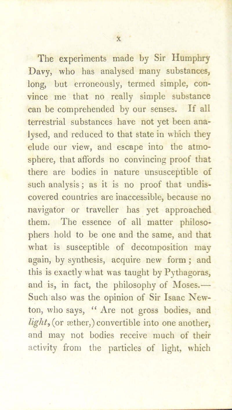 The experiments made by Sir Humphry Davy, who has analysed many substances, long, but erroneously, termed simple, con- vince me that no really simple substance can be comprehended by our senses. If all terrestrial substances have not yet been ana- lysed, and reduced to that state in which they elude our view, and escape into the atmo- sphere, that affords no convincing proof that there are bodies in nature unsusceptible of such analysis; as it is no proof that undis- covered countries are inaccessible, because no navigator or traveller has yet approached them. The essence of all matter philoso- phers hold to be one and the same, and that what is susceptible of decomposition may again, by synthesis, acquire new form ; and this is exactly w hat w as taught by Pythagoras, and is, in fact, the philosophy of Moses.— Such also was the opinion of Sir Isaac New'- ton, who says, “ Are not gross bodies, and light, {pv aether,) convertible into one another, and may not bodies receive much of their activity from the particles of light, which