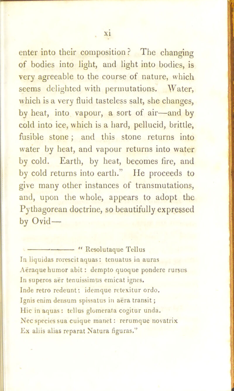 enter into their composition ? The changing of bodies into light, and light into bodies, is very agreeable to the course of nature, which seems delighted with [)ermutations. Water, which is a very fluid tasteless salt, she changes, by heat, into vapour, a sort of air—and by cold into ice, which is a hard, pellucid, brittle, fusible stone; and this stone returns into water by heat, and vapour returns into water by cold. Earth, by heat, becomes fire, and by cold returns into earth.” lie proceeds to give many other instances of transmutations, and, upon the whole, appears to adopt the Pythagorean doctrine, so beautifully expressed by Ovid— “ Resolutaque Tellus In liquidas rorescitaquas: tcnuatus in auras Aeraque humor abit: dempto quoque pondere rursus In superos aer tenuissimus emicat igncs. Inde retro redeunf. idcmque rctexitur ordo. Ignis enim densum spissalus in aera transit; Hie in aquas: tellus glomcrata cogitur unda. Nec species sua cuique manet: rerumque novatrix Ex ahis alias reparat Natura figuras.’’