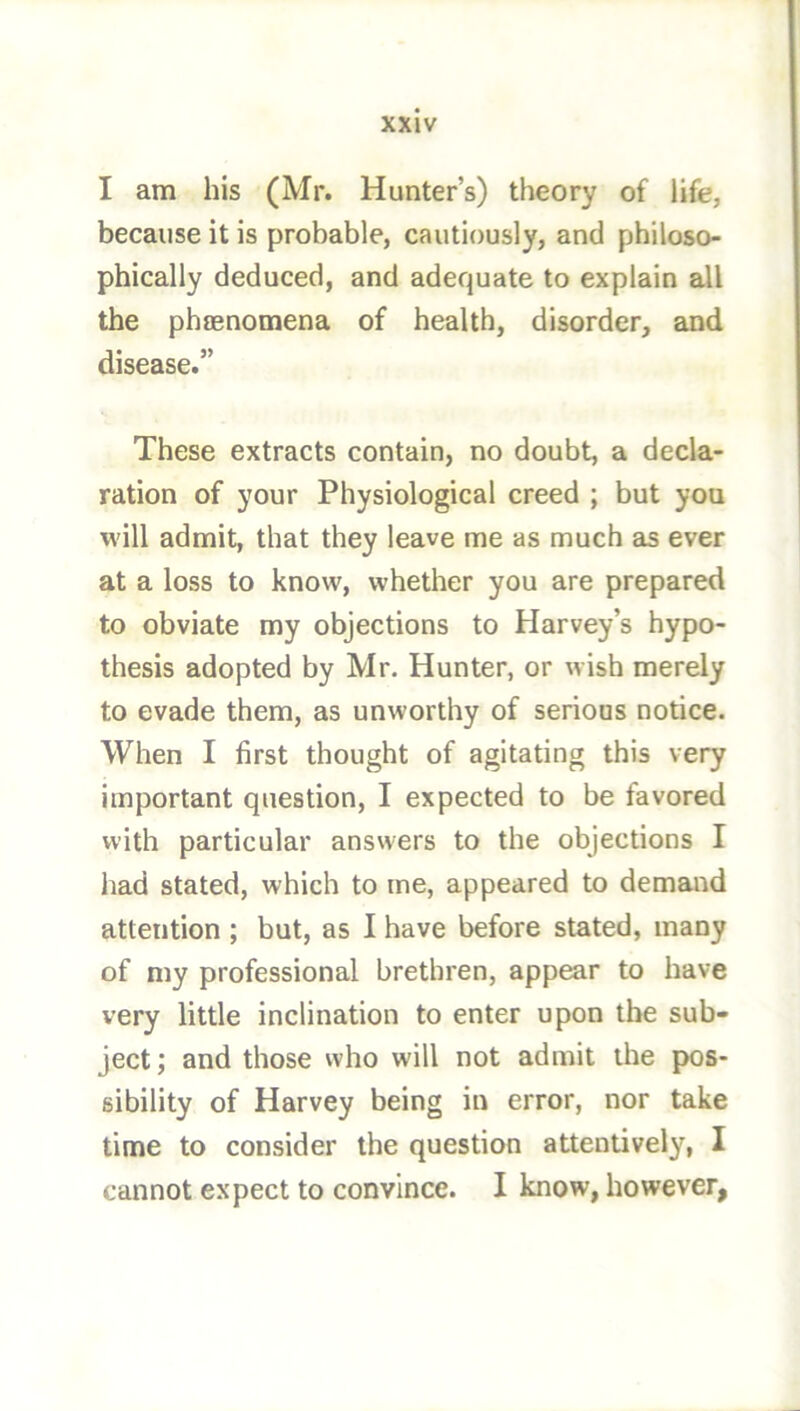 I am his (Mr. Hunter’s) theory of life, because it is probable, cautiously, and philoso- phically deduced, and adequate to explain all the phaenomena of health, disorder, and disease.” These extracts contain, no doubt, a decla- ration of your Physiological creed ; but you will admit, that they leave me as much as ever at a loss to know, whether you are prepared to obviate my objections to Harvey’s hypo- thesis adopted by Mr. Hunter, or wish merely to evade them, as unworthy of serious notice. When I first thought of agitating this very important question, I expected to be favored with particular answers to the objections I had stated, which to me, appeared to demand attention ; but, as I have before stated, many of my professional brethren, appear to have very little inclination to enter upon the sub- ject ; and those vvho will not admit the pos- sibility of Harvey being in error, nor take time to consider the question attentively, I cannot expect to convince. I know, however,