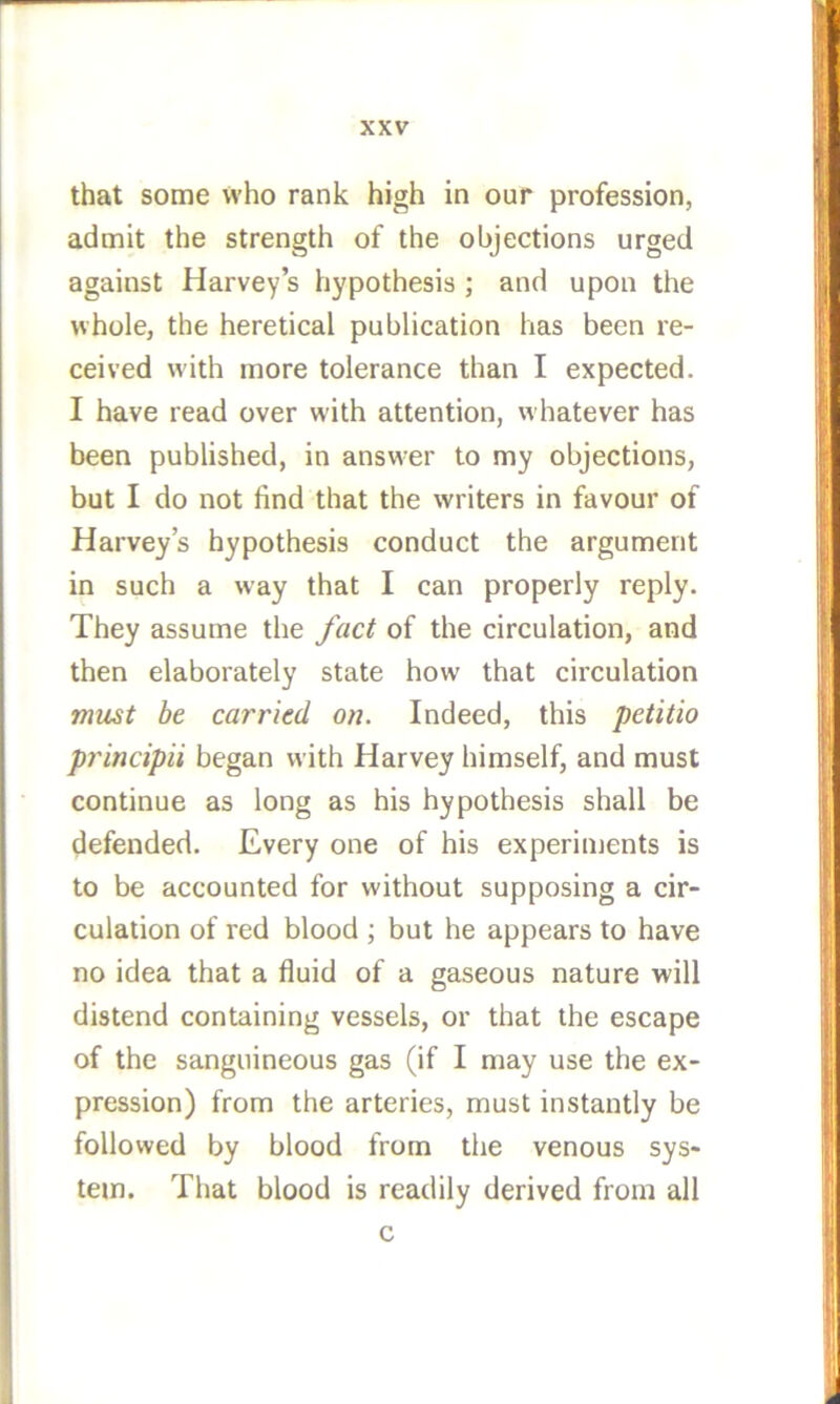 that some who rank high in our profession, admit the strength of the objections urged against Harvey s hypothesis ; and upon the whole, the heretical publication has been re- ceived w'ith more tolerance than I expected. I have read over with attention, whatever has been published, in answer to my objections, but I do not find that the writers in favour of Harvey’s hypothesis conduct the argument in such a way that I can properly reply. They assume the fact of the circulation, and then elaborately state how that circulation must be carried on. Indeed, this petitio principii began with Harvey himself, and must continue as long as his hypothesis shall be defended. Every one of his experiments is to be accounted for without supposing a cir- culation of red blood ; but he appears to have no idea that a fluid of a gaseous nature will distend containing vessels, or that the escape of the sanguineous gas (if I may use the ex- pression) from the arteries, must instantly be followed by blood from the venous sys- tem. That blood is readily derived from all c