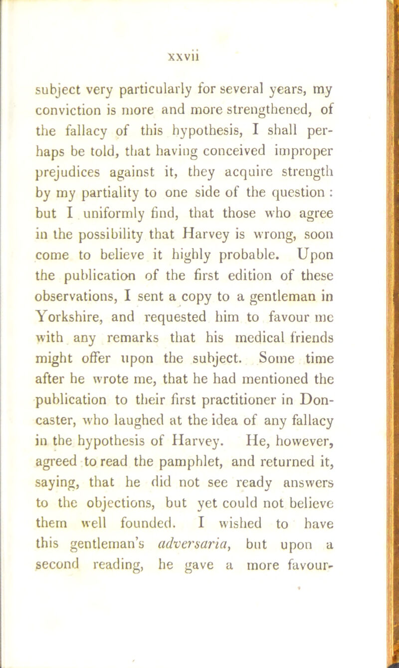 subject very particularly for several years, my conviction is more and more strengthened, of the fallacy of this hypothesis, I shall per- haps be told, that having conceived improper prejudices against it, they acquire strength by my partiality to one side of the question : but I uniformly find, that those who agree in the possibility that Harvey is wrong, soon come to believe it highly probable. Upon the publication of the first edition of these observations, I sent a copy to a gentleman in Yorkshire, and requested him to favour me with any remarks that his medical friends might offer upon the subject. Some time after he wrote me, that he had mentioned the publication to their first practitioner in Don- caster, who laughed at the idea of any fallacy in the hypothesis of Harvey. He, however, agreed to read the pamphlet, and returned it, saying, that he did not see ready answers to the objections, but yet could not believe them well founded. I wished to have this gentleman’s adversaria, but upon a second reading, he gave a more favour-