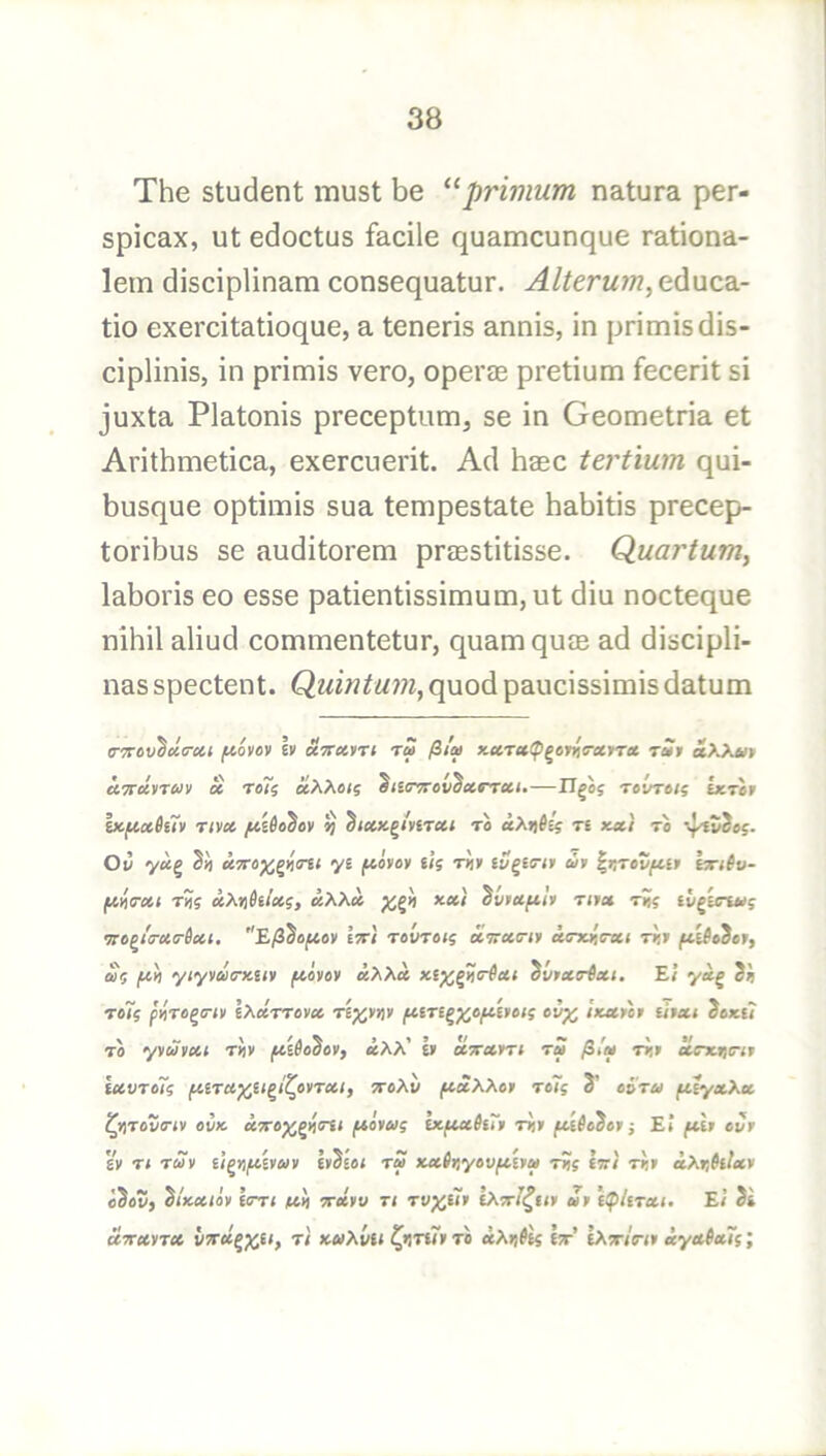 The student must be ^^primum natura per- spicax, ut edoctus facile quamcunque rationa- lem disciplinam consequatur. Alterum, educa- tio exercitatioque, a teneris annis, in primisdis- ciplinis, in primis vero, opercE pretium fecerit si juxta Platonis preceptum, se in Geometria et Arithmetica, exercuerit. Ad haec tertium qui- busque optimis sua tempestate habitis precep- toribus se auditorem prasstitisse. Quartuniy laboris eo esse patientissimum, ut diu nocteque nihil aliud commentetur, quam quce ad discipli- nas spectent. Quintum^ quod paucissimis datum trTrov^chrctt f^ovov Iv «5r«VT« tS (it'a x.ctT»^^on<rcirret tSi aXXt/t uTTccyTUv oc raTi ccXXot^ ^lurTrov^xrrui-—Hgoj reOrtu lxr«r Iicfict6i7» Tivci ^ to iXrtSi? re kxi to 05. Oi3 3ii yi ftivey tig tJ» at InroS^w jWnVos; tI)j iXtihlctgf ^viufilv Ttt» rig iv^tnug ''E/33ojC4ov IjrJ rovroig x^rcctrif eitrxiFxt riit £g /M! yiyyairxliy ftiyev uXX» ^vtxirixt. Ei yx^ Si roTg fViTe^crty IXxrrcyx ri^yny fUTl^^c^Uoig cv^ tKxy'oy liyxi Sox{? TO yyuyxt riiy /xiio^oy, xXX' b xxxm tS jitm tJi» fxvroTg fiiTX^li^/^oyrxi, {toAw /xxXXoy rciig S’ ai'ra fXiyxXx ^yiTova-ty cvk xyre^^itm ftoyaig cxfixh7y riiy ^t^oSo» j El fch evr s'y It ray ti^n/xUay h'h'iot ra xM,inyovftiya r»g cvi riiy xXr,hlxy o3o5, ^iKxtoy hrri fall Trxyv rt rv^iiy iXTrJ^tty ay i^lirxt, El Si xTxyrx vyru^^u, ri KaXvii l^rinTy to «Ai)^es It’ eAT/V<» xyxixTg;