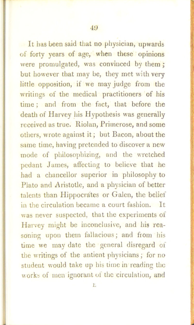40 It has been said that no pljysician, upwards of forty years of age, when these opinions were promulgated, was convinced by them; but however that may be, they met with very little opposition, if we may judge from the writings of the medical practitioners of his time; and from the fact, that before the death of Harvey his Hypothesis was generally received as true. Riolan, Primerose, and some others, wrote against it; but Bacon, about the same time, having pretended to discover a new mode of philosojjhizing, and the wretched pedant James, affecting to believe that he had a chancellor superior in philosophy to Plato and Aristotle, and a physician of better talents than Hippocraites or Galen, the belief in the circulation became a court fashion. It was never suspected, that the experiments of Harvey might be inconclusive, and his rea- soning upon them fallacious; and from his time we may date the general disregard of the writings of the antient physicians; for no student would take up his time in reading the works of men ignorant of the circulation, and JL