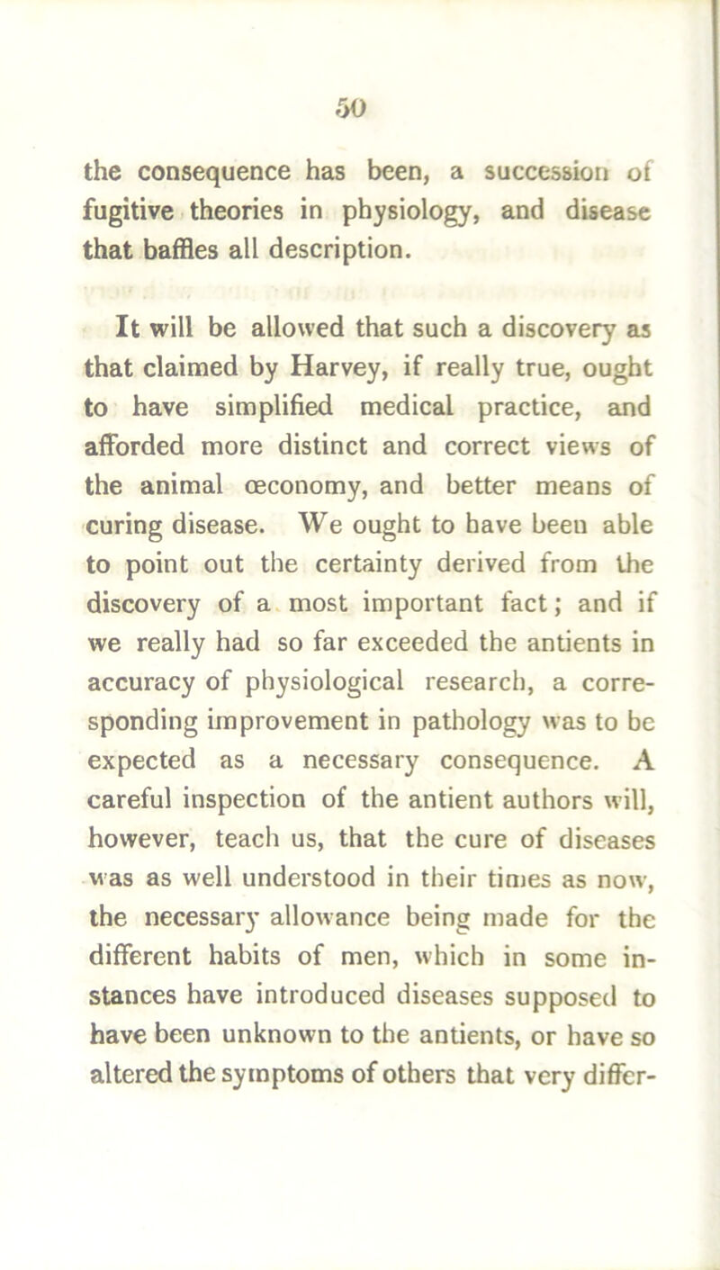 the consequence has been, a succession of fugitive theories in physiology, and disease that baffles all description. It will be allowed that such a discovery as that claimed by Harvey, if really true, ought to have simplified medical practice, and afforded more distinct and correct views of the animal oeconomy, and better means of curing disease. We ought to have been able to point out the certainty derived from the discovery of a most important fact; and if we really had so far exceeded the antients in accuracy of physiological research, a corre- sponding improvement in pathology was to be expected as a necessary consequence. A careful inspection of the antient authors will, however, teach us, that the cure of diseases was as well understood in their times as now, the necessary allowance being made for the different habits of men, which in some in- stances have introduced diseases supposed to have been unknown to the antients, or have so altered the symptoms of others that very differ-